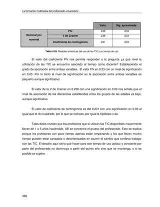 La formación multimedia del profesorado universitario



                                                                       Valor           Sig. aproximada

                                           Phi                          .238                .033
   Nominal por                        V de Cramer                       .238                .033
      nominal
                            Coeficiente de contingencia                 .231                .033


                     Tabla 4.26. Medidas simétricas del uso de las TIC y su tiempo de uso


        El valor del coeficiente Phi nos permite responder a la pregunta ¿a qué nivel la
utilización de las TIC se encuentra asociado al tiempo como docente? Estableciendo el
grado de asociación entre ambas variables. El valor Phi en 0.23 con un nivel de significación
en 0.03. Por lo tanto el nivel de significación en la asociación entre ambas variables es
pequeño aunque significativo.


        El valor de la V de Cramer en 0.238 con una significación en 0.03 nos señala que el
nivel de asociación de las diferencias establecidas entre los grupos de las edades es bajo,
aunque significativo.


        El valor de coeficiente de contingencia es del 0.231 con una significación en 0.03 al
igual que el chi-cuadrado, por lo que se rechaza, por igual la hipótesis nula.


        Tales datos revelan que los profesores que sí utilizan las TIC disponibles mayormente
llevan de 1 a 5 años haciéndolo. Allí se concentra el grueso del profesorado. Esto se explica
porque los profesores con poco tiempo apenas están empezando y los que llevan mucho
tiempo pueden estar cansados o desinteresados en asumir el cambio que conlleva trabajar
con las TIC. El desafío aquí sería qué hacer para ese tiempo de uso asiduo y constante por
parte del profesorado no disminuya a partir del quinto año sino que se mantenga, o si es
posible se supere.




386
 
