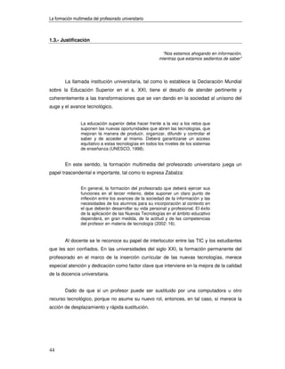 La formación multimedia del profesorado universitario



1.3.- Justificación

                                                          “Nos estamos ahogando en información,
                                                         mientras que estamos sedientos de saber”




        La llamada institución universitaria, tal como lo establece la Declaración Mundial
sobre la Educación Superior en el s. XXI, tiene el desafío de atender pertinente y
coherentemente a las transformaciones que se van dando en la sociedad al unísono del
auge y el avance tecnológico.


                 La educación superior debe hacer frente a la vez a los retos que
                 suponen las nuevas oportunidades que abren las tecnologías, que
                 mejoran la manera de producir, organizar, difundir y controlar el
                 saber y de acceder al mismo. Deberá garantizarse un acceso
                 equitativo a estas tecnologías en todos los niveles de los sistemas
                 de enseñanza (UNESCO, 1998).


        En este sentido, la formación multimedia del profesorado universitario juega un
papel trascendental e importante, tal como lo expresa Zabalza:


                 En general, la formación del profesorado que deberá ejercer sus
                 funciones en el tercer milenio, debe suponer un claro punto de
                 inflexión entre los avances de la sociedad de la información y las
                 necesidades de los alumnos para su incorporación al contexto en
                 el que deberán desarrollar su vida personal y profesional. El éxito
                 de la aplicación de las Nuevas Tecnologías en el ámbito educativo
                 dependerá, en gran medida, de la actitud y de las competencias
                 del profesor en materia de tecnología (2002: 16).


        Al docente se le reconoce su papel de interlocutor entre las TIC y los estudiantes
que les son confiados. En las universidades del siglo XXI, la formación permanente del
profesorado en el marco de la inserción curricular de las nuevas tecnologías, merece
especial atención y dedicación como factor clave que interviene en la mejora de la calidad
de la docencia universitaria.


        Dado de que si un profesor puede ser sustituido por una computadora u otro
recurso tecnológico, porque no asume su nuevo rol, entonces, en tal caso, sí merece la
acción de desplazamiento y rápida sustitución.




44
 