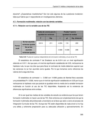 Capítulo IV: Análisis e interpretación de los datos



docente? ¿Expectativas insatisfechas? Son tan solo algunas de las cuestiones fundamen-
tales que habría que ir respondiendo en investigaciones ulteriores.

4.7.- Formación multimedia: relación con las demás variables

4.7.1.- Relación con la variable uso de las TIC


                                   Prueba de Levene para la                     Prueba T para la
                                      igualdad de varianzas                    igualdad de medias

                                         F             Sig.              t          gl       Sig. (bilateral)

             Se han asumido
                                      6.614            .011           -4.054       118             .000
            varianzas iguales
  Forma-
                 No se han
   multi
                  asumido                                             -3.068     14.696            .008
            varianzas iguales

        Tabla 4.39. Prueba de muestras independiente de la formación multimedia y el uso de las TIC

       El estadístico de contraste F de Snedecor es de 6.614 con un nivel significación
obtenido en 0.011. Así que para, el nivel de significación establecido de 0.05, rechazamos la
hipótesis nula, la que nos dice que para llevar el contraste de media debemos suponer que
las varianzas no se han asumido como iguales. Por lo que tomamos como referencia los
valores de la segunda línea.


       El estadístico de contraste t = -3.068 con 14.696 grados de libertad lleva asociada
una probabilidad P= 0.008, menor que el nivel de significación establecido en 0.05 por lo que
rechazamos la hipótesis nula que postula la igualdad entre la media de la variable formación
multimedia en función al uso de las TIC disponibles. Aceptando así la existencia de
diferencias significativas entre ambas.


       Al no ser igual las medias de las variables de estudio se evidencia que los que tienen
formación multimedia no hacen uso de las TIC. Esto sintoniza con el planteamiento de que la
formación multimedia del profesorado universitario es la llave que abre o cierra el proceso de
Integración Curricular de las TIC. Aunque las TIC estén disponibles de nada sirven si no hay
una sólida y coherente preparación para su adecuada utilización y aprovechamiento. En



                                                                                                            395
 
