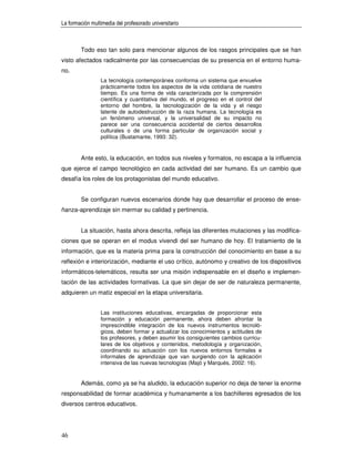 La formación multimedia del profesorado universitario



        Todo eso tan solo para mencionar algunos de los rasgos principales que se han
visto afectados radicalmente por las consecuencias de su presencia en el entorno huma-
no.
                 La tecnología contemporánea conforma un sistema que envuelve
                 prácticamente todos los aspectos de la vida cotidiana de nuestro
                 tiempo. Es una forma de vida caracterizada por la comprensión
                 científica y cuantitativa del mundo, el progreso en el control del
                 entorno del hombre, la tecnologización de la vida y el riesgo
                 latente de autodestrucción de la raza humana. La tecnología es
                 un fenómeno universal, y la universalidad de su impacto no
                 parece ser una consecuencia accidental de ciertos desarrollos
                 culturales o de una forma particular de organización social y
                 política (Bustamante, 1993: 32).


        Ante esto, la educación, en todos sus niveles y formatos, no escapa a la influencia
que ejerce el campo tecnológico en cada actividad del ser humano. Es un cambio que
desafía los roles de los protagonistas del mundo educativo.


        Se configuran nuevos escenarios donde hay que desarrollar el proceso de ense-
ñanza-aprendizaje sin mermar su calidad y pertinencia.


        La situación, hasta ahora descrita, refleja las diferentes mutaciones y las modifica-
ciones que se operan en el modus vivendi del ser humano de hoy. El tratamiento de la
información, que es la materia prima para la construcción del conocimiento en base a su
reflexión e interiorización, mediante el uso crítico, autónomo y creativo de los dispositivos
informáticos-telemáticos, resulta ser una misión indispensable en el diseño e implemen-
tación de las actividades formativas. La que sin dejar de ser de naturaleza permanente,
adquieren un matiz especial en la etapa universitaria.


                 Las instituciones educativas, encargadas de proporcionar esta
                 formación y educación permanente, ahora deben afrontar la
                 imprescindible integración de los nuevos instrumentos tecnoló-
                 gicos, deben formar y actualizar los conocimientos y actitudes de
                 los profesores, y deben asumir los consiguientes cambios curricu-
                 lares de los objetivos y contenidos, metodología y organización,
                 coordinando su actuación con los nuevos entornos formales e
                 informales de aprendizaje que van surgiendo con la aplicación
                 intensiva de las nuevas tecnologías (Majó y Marqués, 2002: 16).


        Además, como ya se ha aludido, la educación superior no deja de tener la enorme
responsabilidad de formar académica y humanamente a los bachilleres egresados de los
diversos centros educativos.




46
 