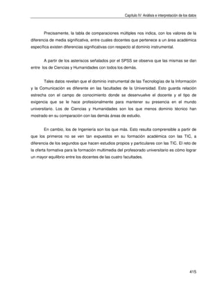 Capítulo IV: Análisis e interpretación de los datos



       Precisamente, la tabla de comparaciones múltiples nos indica, con los valores de la
diferencia de media significativa, entre cuales docentes que pertenece a un área académica
específica existen diferencias significativas con respecto al dominio instrumental.


       A partir de los asteriscos señalados por el SPSS se observa que las mismas se dan
entre los de Ciencias y Humanidades con todos los demás.


       Tales datos revelan que el dominio instrumental de las Tecnologías de la Información
y la Comunicación es diferente en las facultades de la Universidad. Esto guarda relación
estrecha con el campo de conocimiento donde se desenvuelve el docente y el tipo de
exigencia que se le hace profesionalmente para mantener su presencia en el mundo
universitario. Los de Ciencias y Humanidades son los que menos dominio técnico han
mostrado en su comparación con las demás áreas de estudio.


       En cambio, los de Ingeniería son los que más. Esto resulta comprensible a partir de
que los primeros no se ven tan expuestos en su formación académica con las TIC, a
diferencia de los segundos que hacen estudios propios y particulares con las TIC. El reto de
la oferta formativa para la formación multimedia del profesorado universitario es cómo lograr
un mayor equilibrio entre los docentes de las cuatro facultades.




                                                                                                    415
 