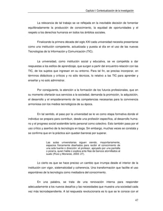 Capítulo I: Contextualización de la investigación



       La relevancia de tal trabajo se ve reflejada en la inevitable decisión de fomentar
equilibradamente la producción de conocimiento, la equidad de oportunidades y el
respeto a los derechos humanos en todos los ámbitos sociales.


       Finalizando la primera década del siglo XXI cada universidad necesita presentarse
como una institución competente, actualizada y puesta al día en el uso de las nuevas
Tecnologías de la Información y Comunicación (TIC).


       La universidad, como institución social y educativa, se ve compelida a dar
respuestas a los estilos de aprendizaje, que surgen a partir del encuentro-relación con las
TIC, de los sujetos que ingresan en su entorno. Para tal fin, se precisa incorporar, en
términos didácticos y críticos y no sólo técnicos, lo relativo a las TIC para aprender y
enseñar y no solo administrar.


       Por consiguiente, la atención a la formación de los futuros profesionales, que en
su momento ofertarán sus servicios a la sociedad, demanda la promoción, la adquisición,
el desarrollo y el empoderamiento de las competencias necesarias para la convivencia
armoniosa con los medios tecnológicos de su época.


       En tal sentido, el paso por la universidad se le ve como etapa formativa donde el
individuo se prepara para contribuir, desde una profesión específica, al desarrollo huma-
no y el progreso social sostenible tanto personal como colectivo. Esto también pasa por el
uso crítico y asertivo de la tecnología en boga. Sin embargo, muchas veces se constata y
se confirma que en la práctica aún quedan barreras por superar.


              Las aulas universitarias siguen siendo, mayoritariamente,
              espacios físicamente diseñados para recibir el conocimiento de
              una sola fuente o dirección: el profesor, apoyado por una pantalla
              o pizarra, quien habla o explica ante filas de bancos atornillados al
              suelo (Pozo y Monereo, 2003: 27).


       Lo cierto es que se hace preciso un cambio que irrumpa desde el interior de la
institución con vigor, sistematicidad y coherencia. Una transformación que facilite el uso
espontáneo de la tecnología como mediadora del conocimiento.


       En una palabra, se trata de una renovación interna para responder
adecuadamente a los nuevos desafíos y las necesidades que muestra una sociedad cada
vez más tecnodependiente. A tal respuesta revolucionaria es lo que se le conoce con el


                                                                                                      47
 