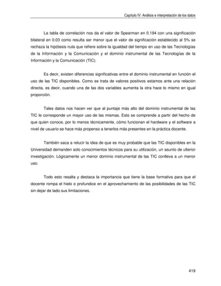Capítulo IV: Análisis e interpretación de los datos



       La tabla de correlación nos da el valor de Spearman en 0.194 con una significación
bilateral en 0.03 como resulta ser menor que el valor de significación establecido al 5% se
rechaza la hipótesis nula que refiere sobre la igualdad del tiempo en uso de las Tecnologías
de la Información y la Comunicación y el dominio instrumental de las Tecnologías de la
Información y la Comunicación (TIC).


       Es decir, existen diferencias significativas entre el dominio instrumental en función el
uso de las TIC disponibles. Como se trata de valores positivos estamos ante una relación
directa, es decir, cuando una de las dos variables aumenta la otra hace lo mismo en igual
proporción.


       Tales datos nos hacen ver que al puntaje más alto del dominio instrumental de las
TIC le corresponde un mayor uso de las mismas. Esto se comprende a partir del hecho de
que quien conoce, por lo menos técnicamente, cómo funcionan el hardware y el software a
nivel de usuario se hace más propenso a tenerlos más presentes en la práctica docente.


       También saca a relucir la idea de que es muy probable que las TIC disponibles en la
Universidad demanden solo conocimientos técnicos para su utilización, un asunto de ulterior
investigación. Lógicamente un menor dominio instrumental de las TIC conlleva a un menor
uso.


       Todo esto resalta y destaca la importancia que tiene la base formativa para que el
docente rompa el hielo o profundice en el aprovechamiento de las posibilidades de las TIC
sin dejar de lado sus limitaciones.




                                                                                                   419
 