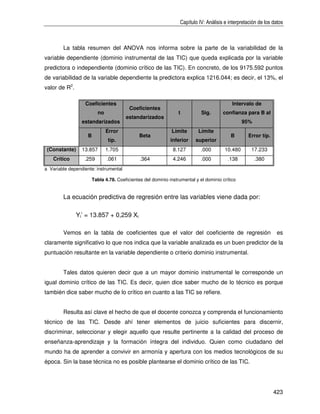 Capítulo IV: Análisis e interpretación de los datos



        La tabla resumen del ANOVA nos informa sobre la parte de la variabilidad de la
variable dependiente (dominio instrumental de las TIC) que queda explicada por la variable
predictora o independiente (dominio crítico de las TIC). En concreto, de los 9175.592 puntos
de variabilidad de la variable dependiente la predictora explica 1216.044; es decir, el 13%, el
valor de R2.

                  Coeficientes                                                              Intervalo de
                                          Coeficientes
                          no                                      t          Sig.      confianza para B al
                                        estandarizados
                 estandarizados                                                                  95%
                               Error                          Límite       Límite
                    B                          Beta                                        B       Error típ.
                               típ.                           inferior    superior
 (Constante)     13.857        1.705                           8.127         .000       10.480       17.233
    Crítico       .259         .061            .364            4.246         .000         .138         .380
a Variable dependiente: instrumental

                        Tabla 4.78. Coeficientes del dominio instrumental y el dominio crítico


        La ecuación predictiva de regresión entre las variables viene dada por:

               Yi’ = 13.857 + 0,259 Xi

        Vemos en la tabla de coeficientes que el valor del coeficiente de regresión                              es
claramente significativo lo que nos indica que la variable analizada es un buen predictor de la
puntuación resultante en la variable dependiente o criterio dominio instrumental.


        Tales datos quieren decir que a un mayor dominio instrumental le corresponde un
igual dominio crítico de las TIC. Es decir, quien dice saber mucho de lo técnico es porque
también dice saber mucho de lo crítico en cuanto a las TIC se refiere.


        Resulta así clave el hecho de que el docente conozca y comprenda el funcionamiento
técnico de las TIC. Desde ahí tener elementos de juicio suficientes para discernir,
discriminar, seleccionar y elegir aquello que resulte pertinente a la calidad del proceso de
enseñanza-aprendizaje y la formación íntegra del individuo. Quien como ciudadano del
mundo ha de aprender a convivir en armonía y apertura con los medios tecnológicos de su
época. Sin la base técnica no es posible plantearse el dominio crítico de las TIC.




                                                                                                                423
 