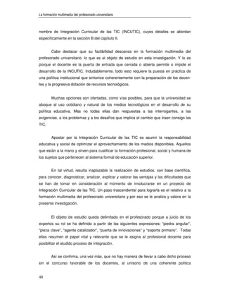 La formación multimedia del profesorado universitario



nombre de Integración Curricular de las TIC (INCUTIC), cuyos detalles se abordan
específicamente en la sección B del capítulo II.


        Cabe destacar que su factibilidad descansa en la formación multimedia del
profesorado universitario, lo que es el objeto de estudio en esta investigación. Y lo es
porque el docente es la puerta de entrada que cerrada o abierta permite o impide el
desarrollo de la INCUTIC. Indudablemente, todo esto requiere la puesta en práctica de
una política institucional que sintonice coherentemente con la preparación de los docen-
tes y la progresiva dotación de recursos tecnológicos.


        Muchas opciones son ofertadas, como vías posibles, para que la universidad se
aboque al uso cotidiano y natural de los medios tecnológicos en el desarrollo de su
política educativa. Mas no todas ellas dan respuestas a las interrogantes, a las
exigencias, a los problemas y a los desafíos que implica el cambio que traen consigo las
TIC.


        Apostar por la Integración Curricular de las TIC es asumir la responsabilidad
educativa y social de optimizar el aprovechamiento de los medios disponibles. Aquellos
que están a la mano y sirven para cualificar la formación profesional, social y humana de
los sujetos que pertenecen al sistema formal de educación superior.


        En tal virtud, resulta inaplazable la realización de estudios, con base científica,
para conocer, diagnosticar, analizar, explicar y valorar las ventajas y las dificultades que
se han de tomar en consideración al momento de involucrarse en un proyecto de
Integración Curricular de las TIC. Un paso trascendental para lograrla es el relativo a la
formación multimedia del profesorado universitario y por eso se le analiza y valora en la
presente investigación.


        El objeto de estudio queda delimitado en el profesorado porque a juicio de los
expertos su rol se ha definido a partir de las siguientes expresiones: “piedra angular”,
“pieza clave”, “agente catalizador”, “puerta de innovaciones” y “soporte primario”. Todas
ellas resumen el papel vital y relevante que se le asigna al profesional docente para
posibilitar el aludido proceso de integración.


        Así se confirma, una vez más, que no hay manera de llevar a cabo dicho proceso
sin el concurso favorable de los docentes, al unísono de una coherente política


48
 