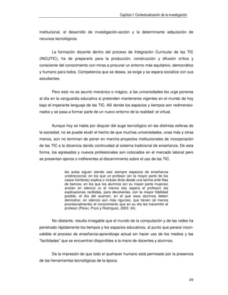 Capítulo I: Contextualización de la investigación



institucional, el desarrollo de investigación-acción y la determinante adquisición de
recursos tecnológicos.


       La formación docente dentro del proceso de Integración Curricular de las TIC
(INCUTIC), ha de prepararlo para la producción, construcción y difusión crítica y
consciente del conocimiento con miras a procurar un entorno más equitativo, democrático
y humano para todos. Competencia que se desea, se exige y se espera socialice con sus
estudiantes.


       Pero esto no es asunto mecánico o mágico, a las universidades les urge ponerse
al día en la vanguardia educativa si pretenden mantenerse vigentes en el mundo de hoy
bajo el imperante lenguaje de las TIC. Allí donde los espacios y tiempos son redimensio-
nados y se pasa a formar parte de un nuevo entorno de la realidad: el virtual.


       Aunque hoy se habla por doquier del auge tecnológico en las distintas esferas de
la sociedad, no se puede eludir el hecho de que muchas universidades, unas más y otras
menos, aún no terminan de poner en marcha proyectos institucionales de incorporación
de las TIC a la docencia dando continuidad al sistema tradicional de enseñanza. De esta
forma, los egresados y nuevos profesionales son colocados en el mercado laboral pero
se presentan ajenos o indiferentes al discernimiento sobre el uso de las TIC.


               las aulas siguen siendo casi siempre espacios de enseñanza
               unidireccional, en los que un profesor (en la mayor parte de los
               casos hombres) explica o incluso dicta desde una tarima ante filas
               de bancos, en los que los alumnos (en su mayor parte mujeres)
               anotan en silencio (o al menos eso espera el profesor) las
               explicaciones recibidas, para devolverlas, con la mayor fidelidad
               posible, el día del examen, en el que esos alumnos deben
               demostrar, en silencio aún más riguroso, que tienen (al menos
               provisionalmente) el conocimiento que en su día les transmitió el
               profesor (Pérez, Pozo y Rodríguez, 2003: 34).


       No obstante, resulta innegable que el mundo de la computación y de las redes ha
penetrado rápidamente los tiempos y los espacios educativos, al punto que parece incon-
cebible el proceso de enseñanza-aprendizaje actual sin hacer uso de los medios y las
“facilidades” que se encuentran disponibles a la mano de docentes y alumnos.


       Da la impresión de que todo el quehacer humano está permeado por la presencia
de las herramientas tecnológicas de la época.



                                                                                                      49
 