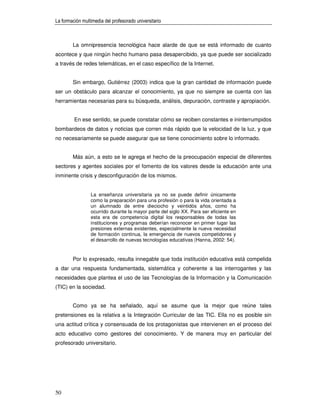 La formación multimedia del profesorado universitario



        La omnipresencia tecnológica hace alarde de que se está informado de cuanto
acontece y que ningún hecho humano pasa desapercibido, ya que puede ser socializado
a través de redes telemáticas, en el caso específico de la Internet.


        Sin embargo, Gutiérrez (2003) indica que la gran cantidad de información puede
ser un obstáculo para alcanzar el conocimiento, ya que no siempre se cuenta con las
herramientas necesarias para su búsqueda, análisis, depuración, contraste y apropiación.


         En ese sentido, se puede constatar cómo se reciben constantes e ininterrumpidos
bombardeos de datos y noticias que corren más rápido que la velocidad de la luz, y que
no necesariamente se puede asegurar que se tiene conocimiento sobre lo informado.


        Más aún, a esto se le agrega el hecho de la preocupación especial de diferentes
sectores y agentes sociales por el fomento de los valores desde la educación ante una
inminente crisis y desconfiguración de los mismos.


                 La enseñanza universitaria ya no se puede definir únicamente
                 como la preparación para una profesión o para la vida orientada a
                 un alumnado de entre dieciocho y veintidós años, como ha
                 ocurrido durante la mayor parte del siglo XX. Para ser eficiente en
                 esta era de competencia digital los responsables de todas las
                 instituciones y programas deberían reconocer en primer lugar las
                 presiones externas existentes, especialmente la nueva necesidad
                 de formación continua, la emergencia de nuevos competidores y
                 el desarrollo de nuevas tecnologías educativas (Hanna, 2002: 54).


        Por lo expresado, resulta innegable que toda institución educativa está compelida
a dar una respuesta fundamentada, sistemática y coherente a las interrogantes y las
necesidades que plantea el uso de las Tecnologías de la Información y la Comunicación
(TIC) en la sociedad.


        Como ya se ha señalado, aquí se asume que la mejor que reúne tales
pretensiones es la relativa a la Integración Curricular de las TIC. Ella no es posible sin
una actitud crítica y consensuada de los protagonistas que intervienen en el proceso del
acto educativo como gestores del conocimiento. Y de manera muy en particular del
profesorado universitario.




50
 