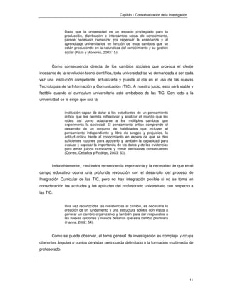 Capítulo I: Contextualización de la investigación



               Dado que la universidad es un espacio privilegiado para la
               producción, distribución e intercambio social de conocimiento,
               parece necesario comenzar por repensar la enseñanza y al
               aprendizaje universitarios en función de esos cambios que se
               están produciendo en la naturaleza del conocimiento y su gestión
               social (Pozo y Monereo, 2003:15).



       Como consecuencia directa de los cambios sociales que provoca el oleaje
incesante de la revolución tecno-científica, toda universidad se ve demandada a ser cada
vez una institución competente, actualizada y puesta al día en el uso de las nuevas
Tecnologías de la Información y Comunicación (TIC). A nuestro juicio, esto será viable y
factible cuando el curriculum universitario esté embebido de las TIC. Con todo a la
universidad se le exige que sea la


               institución capaz de dotar a los estudiantes de un pensamiento
               crítico que les permita reflexionar y analizar el mundo que les
               rodea así como adaptarse a los múltiples cambios que
               experimenta la sociedad. El pensamiento crítico comprende el
               desarrollo de un conjunto de habilidades que incluyen el
               pensamiento independiente y libre de sesgos y prejuicios, la
               actitud crítica frente al conocimiento en espera de que se den
               suficientes razones para apoyarlo y también la capacidad para
               evaluar y sopesar la importancia de los datos y de las evidencias
               para emitir juicios razonados y tomar decisiones consecuentes
               (Correa, Ceballos y Rodrigo, 2003: 63).


       Indudablemente, casi todos reconocen la importancia y la necesidad de que en el
campo educativo ocurra una profunda revolución con el desarrollo del proceso de
Integración Curricular de las TIC, pero no hay integración posible si no se toma en
consideración las actitudes y las aptitudes del profesorado universitario con respecto a
las TIC.


               Una vez reconocidas las resistencias al cambio, es necesaria la
               creación de un fundamento y una estructura sólidos con vistas a
               generar un cambio organizativo y también para dar respuestas a
               las nuevas opciones y nuevos desafíos que este cambio planteara
               (Hanna, 2002: 54).


       Como se puede observar, el tema general de investigación es complejo y ocupa
diferentes ángulos o puntos de vistas pero queda delimitado a la formación multimedia de
profesorado.




                                                                                                     51
 