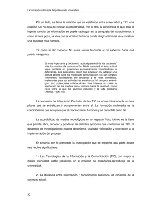 La formación multimedia del profesorado universitario



        Por un lado, se tiene la relación que se establece entre universidad y TIC; una
relación que no deja de reflejar su poliedricidad. Por el otro, la conciencia de que ante el
ingente cúmulo de información se puede naufragar en la conquista del conocimiento; y
como si fuera poco, se vive con la vicisitud de hacia donde dirigir el timonel para construir
una sociedad más humana.


        Tal como lo dijo Séneca: No existe viento favorable si no sabemos hacia qué
puerto navegamos.


                 Es muy importante y decisivo la “actitud personal de los docentes”
                 ante los medios de comunicación. Nada cambiará si esta actitud
                 sigue anclada en posiciones exclusivamente trivializadoras o
                 defensivas. Los profesores tienen que empezar por adoptar una
                 actitud abierta ante los medios de comunicación. No son simples
                 “elementos” facilitadores del descanso y el relax doméstico,
                 irrelevantes para su actividad de enseñanza. Ni tampoco enemi-
                 gos, sino potenciales colaboradores. Nos interesa en clase la
                 aportación de los medios como ventana hacia la realidad, como
                 nexo entre lo que los alumnos estudian y la vida cotidiana
                 (Alonso, 1996: 46).


        La propuesta de Integración Curricular de las TIC se apoya básicamente en tres
pilares que se entrelazan y complementan entre sí. La formación multimedia es la
condición sine qua non para que el proceso inicie, funcione y se consolide como tal.


        La accesibilidad de medios tecnológicos en un espacio físico idóneo es la llave
que permite abrir, conocer y ponderar las distintas opciones que conforman las TIC. El
desarrollo de investigaciones inyecta dinamismo, vitalidad, valoración y renovación a la
implementación del proceso.


        En sintonía con lo planteado la investigación que se presenta aquí parte desde
tres hechos significativos:


        1.- Las Tecnologías de la Información y la Comunicación (TIC), con mayor o
menor intensidad, están presentes en el proceso de enseñanza-aprendizaje de la
universidad.


        2.- La distancia entre información y conocimiento cuestiona los cimientos de la
sociedad actual.




52
 
