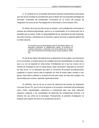 Capítulo I: Contextualización de la investigación



       3.- El contexto de la universidad dominicana presenta características particulares
que han de ser tomadas en consideración para el diseño de una propuesta estratégica de
formación multimedia del profesorado universitario en el marco del proceso de
Integración Curricular de las Tecnologías de la Información y Comunicación (TIC).


       En efecto, de lo que se trata es que el profesor, como protagonista involucrado en
proceso de enseñanza-aprendizaje, asuma su rol emprendedor en la construcción de la
sociedad que se quiere. Evadir la responsabilidad de ser arquitectos de este engranaje,
que entre avances y retrocesos se va haciendo, supone renunciar a aspectos básicos de
la misión docente.


              Es necesario que los aprendizajes sobre la tecnología digital y los
              lenguajes multimedia, la alfabetización digital, se produzca en
              contexto educativos y responda a los fines últimos de la educa-
              ción como herramienta de transformación social (Gutiérrez, 2003:
              25).


       El uso de las redes informáticas pone a disposición de los sujetos, que intervienen
en la universidad, un amplio abanico de múltiples opciones extendiéndose en cada arista,
que a su vez se expande en otras tantas. Entretejiendo así lo que se conoce con el
nombre de “sociedad en red” en supra escala. Cada información, cada dato se convierte,
de esta forma, en un detonante que abre un sinnúmero de puertas simultáneamente,
quedando el usuario inerme ante la explosión sin final de tantas ideas, sonidos e imá-
genes. Hace falta la reflexión y el discernimiento para hacer de toda esta vorágine una
oportunidad para conocer y aprender significativamente.


       En definitiva, ése ha de ser el marco de referencia del proceso de Integración
Curricular de las TIC, que le sirva de soporte a la formación multimedia del profesorado
como misión impostergable, valiosísima y fundamental para que toda institución
educativa responda a las necesidades de desarrollo de competencias técnicas y el
fomento del uso crítico de la tecnología. Precisamente, la presente investigación se
propone como aporte concreto en la consecución de tal fin.




                                                                                                     53
 