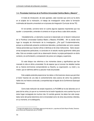 La formación multimedia del profesorado universitario



1.4.- Pinceladas históricas de la Pontificia Universidad Católica Madre y Maestra4


        A modo de introducción, de este apartado, cabe recordar que como se ha dicho
en el acápite de la motivación, el trabajo de investigación versa sobre la formación
multimedia del docente universitario en el proceso de Integración Curricular de las TIC.


        En tal sentido, conviene tener en cuenta algunos aspectos importantes que nos
ayuden a comprender y entender el contexto en el que se lleva a cabo dicho estudio.


         Indudablemente, un elemento crucial es lo relacionado con el devenir institucional
de la Pontificia Universidad Católica Madre y Maestra (PUCMM). Allí es donde tiene
lugar la recogida de información de la investigación. ¿Por qué? Fundamentalmente,
porque su profesorado presenta condiciones laborales y profesionales así como caracte-
rísticas personales que resultan afines e idénticas al de otras instituciones. Salvo escasí-
simas excepciones particulares, lo concluido en el estudio resulta igualmente válido para
ellas. Esto se constata a partir de su observación directa, la propia participación en dicho
contexto y la confrontación y comparación de juicios con colegas y superiores.


        En este bloque nos referimos a los momentos claves y significativos que han
marcado la vida en dicha universidad. Es de esperar que al conocer los detalles fuertes
de su historia terminemos comprendiendo su filosofía, su organización, su visión y su
misión, que en definitiva define su peculiar modo de proceder.


        Este acápite pretende proporcionar los datos e informaciones claves que permitan
al lector hacerse de una idea lo suficientemente clara acerca de cómo hoy podemos
hablar de una historia construida y compartida bajo el legado de la Conferencia Episcopal
Dominicana.


        Como toda institución de amplia trayectoria, la PUCMM se ha ido labrando con el
paso de los años y lo que en su momento fue la ilusión lograda de unos cuantos hoy es el
dulce hogar consagrado de muchos más. En sentido general, los datos han sido recopi-
lados tanto del portal electrónico de la Universidad como de otros documentos referidos,
en su momento, en la bibliografía.




4
 Tomado del website de la universidad: www.pucmmsti.edu.do y apuntes de Doña Reyna Peralta, Directora
de la Oficina de Planeamiento de la PUCMM.


54
 