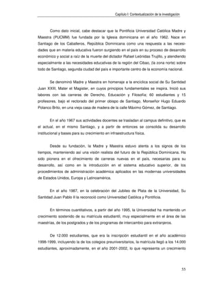 Capítulo I: Contextualización de la investigación



       Como dato inicial, cabe destacar que la Pontificia Universidad Católica Madre y
Maestra (PUCMM) fue fundada por la Iglesia dominicana en el año 1962. Nace en
Santiago de los Caballeros, República Dominicana como una respuesta a las necesi-
dades que en materia educativa fueron surgiendo en el país en su proceso de desarrollo
económico y social a raíz de la muerte del dictador Rafael Leónidas Trujillo, y atendiendo
especialmente a las necesidades educativas de la región del Cibao, (la zona norte) sobre
todo de Santiago, segunda ciudad del país e importante centro de la economía nacional.


       Se denominó Madre y Maestra en homenaje a la encíclica social de Su Santidad
Juan XXIII, Mater et Magister, en cuyos principios fundamentales se inspira. Inició sus
labores con las carreras de Derecho, Educación y Filosofía; 60 estudiantes y 15
profesores, bajo el rectorado del primer obispo de Santiago, Monseñor Hugo Eduardo
Polanco Brito, en una vieja casa de madera de la calle Máximo Gómez, de Santiago.


       En el año 1967 sus actividades docentes se trasladan al campus definitivo, que es
el actual, en el mismo Santiago, y a partir de entonces se consolida su desarrollo
institucional y bases para su crecimiento en infraestructura física.


       Desde su fundación, la Madre y Maestra estuvo atenta a los signos de los
tiempos, manteniendo así una visión realista del futuro de la República Dominicana. Ha
sido pionera en el ofrecimiento de carreras nuevas en el país, necesarias para su
desarrollo, así como en la introducción en el sistema educativo superior, de los
procedimientos de administración académica aplicados en las modernas universidades
de Estados Unidos, Europa y Latinoamérica.


       En el año 1987, en la celebración del Jubileo de Plata de la Universidad, Su
Santidad Juan Pablo II la reconoció como Universidad Católica y Pontificia.


       En términos cuantitativos, a partir del año 1995, la Universidad ha mantenido un
crecimiento sostenido de su matrícula estudiantil, muy especialmente en el área de las
maestrías, de los postgrados y de los programas de intercambio para extranjeros.


       De 12.000 estudiantes, que era la inscripción estudiantil en el año académico
1998-1999, incluyendo la de los colegios preuniversitarios, la matrícula llegó a los 14.000
estudiantes, aproximadamente, en el año 2001-2002, lo que representa un crecimiento




                                                                                                     55
 