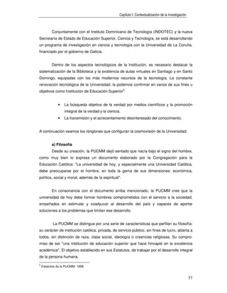 Capítulo I: Contextualización de la investigación



          Conjuntamente con el Instituto Dominicano de Tecnología (INDOTEC) y la nueva
Secretaría de Estado de Educación Superior, Ciencia y Tecnología, se está desarrollando
un programa de investigación en ciencia y tecnología con la Universidad de La Coruña,
financiado por el gobierno de Galicia.


          Dentro de los aspectos tecnológicos de la Institución, es necesario destacar la
sistematización de la Biblioteca y la existencia de aulas virtuales en Santiago y en Santo
Domingo, equipadas con los más modernos recursos de la tecnología. La constante
renovación tecnológica de la Universidad, la podemos confirmar en varios de sus fines u
objetivos como Institución de Educación Superior5:


              •   La búsqueda objetiva de la verdad por medios científicos y la promoción
                  integral de la verdad y la ciencia.
              •   La transmisión y el acrecentamiento desinteresado del conocimiento.


A continuación veamos los renglones que configuran la cosmovisión de la Universidad:


          a) Filosofía
          Desde su creación, la PUCMM dejó sentado que nacía bajo el signo del hombre,
como muy bien lo expresa un documento elaborado por la Congregación para la
Educación Católica: "La universidad de hoy, y especialmente una Universidad Católica,
debe preocuparse por el hombre, en toda la gama de sus dimensiones: económica,
política, social y moral, además de la espiritual".


          En consonancia con el documento arriba mencionado, la PUCMM cree que la
universidad de hoy debe formar hombres comprometidos con el servicio a la sociedad,
empeñados en estimular y coadyuvar al desarrollo del país y capaces de aportar
soluciones a los problemas que limitan ese desarrollo.


           La PUCMM se distingue por una serie de características que perfilan su filosofía:
su carácter de institución católica, privada, de servicio público, sin fines de lucro, abierta a
todos, sin distinción de raza, clase social, ideología o creencias religiosas. Su compro-
miso de ser "una institución de educación superior que hace hincapié en la excelencia
académica". El objetivo establecido en sus Estatutos, de trabajar por el desarrollo integral
de la persona humana.

5
    Estatutos de la PUCMM. 1998


                                                                                                        57
 