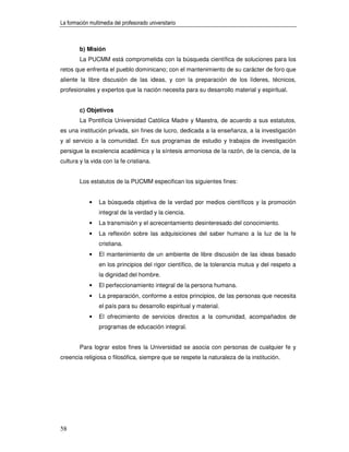 La formación multimedia del profesorado universitario



        b) Misión
        La PUCMM está comprometida con la búsqueda científica de soluciones para los
retos que enfrenta el pueblo dominicano; con el mantenimiento de su carácter de foro que
aliente la libre discusión de las ideas, y con la preparación de los líderes, técnicos,
profesionales y expertos que la nación necesita para su desarrollo material y espiritual.


        c) Objetivos
        La Pontificia Universidad Católica Madre y Maestra, de acuerdo a sus estatutos,
es una institución privada, sin fines de lucro, dedicada a la enseñanza, a la investigación
y al servicio a la comunidad. En sus programas de estudio y trabajos de investigación
persigue la excelencia académica y la síntesis armoniosa de la razón, de la ciencia, de la
cultura y la vida con la fe cristiana.


        Los estatutos de la PUCMM especifican los siguientes fines:


             •   La búsqueda objetiva de la verdad por medios científicos y la promoción
                 integral de la verdad y la ciencia.
             •   La transmisión y el acrecentamiento desinteresado del conocimiento.
             •   La reflexión sobre las adquisiciones del saber humano a la luz de la fe
                 cristiana.
             •   El mantenimiento de un ambiente de libre discusión de las ideas basado
                 en los principios del rigor científico, de la tolerancia mutua y del respeto a
                 la dignidad del hombre.
             •   El perfeccionamiento integral de la persona humana.
             •   La preparación, conforme a estos principios, de las personas que necesita
                 el país para su desarrollo espiritual y material.
             •   El ofrecimiento de servicios directos a la comunidad, acompañados de
                 programas de educación integral.


        Para lograr estos fines la Universidad se asocia con personas de cualquier fe y
creencia religiosa o filosófica, siempre que se respete la naturaleza de la institución.




58
 