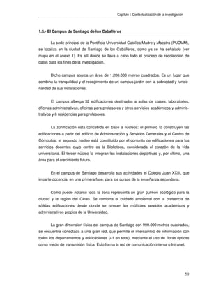 Capítulo I: Contextualización de la investigación



1.5.- El Campus de Santiago de los Caballeros


       La sede principal de la Pontificia Universidad Católica Madre y Maestra (PUCMM),
se localiza en la ciudad de Santiago de los Caballeros, como ya se ha señalado (ver
mapa en el anexo 1). Es allí donde se lleva a cabo todo el proceso de recolección de
datos para los fines de la investigación.


       Dicho campus abarca un área de 1.200.000 metros cuadrados. Es un lugar que
combina la tranquilidad y el recogimiento de un campus jardín con la sobriedad y funcio-
nalidad de sus instalaciones.


       El campus alberga 32 edificaciones destinadas a aulas de clases, laboratorios,
oficinas administrativas, oficinas para profesores y otros servicios académicos y adminis-
trativos y 6 residencias para profesores.


       La zonificación está concebida en base a núcleos: el primero lo constituyen las
edificaciones a partir del edificio de Administración y Servicios Generales y el Centro de
Cómputos; el segundo núcleo está constituido por el conjunto de edificaciones para los
servicios docentes cuyo centro es la Biblioteca, considerada el corazón de la vida
universitaria. El tercer núcleo lo integran las instalaciones deportivas y, por último, una
área para el crecimiento futuro.


       En el campus de Santiago desarrolla sus actividades el Colegio Juan XXIII, que
imparte docencia, en una primera fase, para los cursos de la enseñanza secundaria.


       Como puede notarse toda la zona representa un gran pulmón ecológico para la
ciudad y la región del Cibao. Se combina el cuidado ambiental con la presencia de
sólidas edificaciones desde donde se ofrecen los múltiples servicios académicos y
administrativos propios de la Universidad.


       La gran dimensión física del campus de Santiago con 990.000 metros cuadrados,
se encuentra conectada a una gran red, que permite el intercambio de información con
todos los departamentos y edificaciones (41 en total), mediante el uso de fibras ópticas
como medio de transmisión física. Esto forma la red de comunicación interna o Intranet.




                                                                                                   59
 