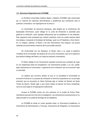 La formación multimedia del profesorado universitario



1.6.- Estructura Organizativa de la PUCMM


        La Pontificia Universidad Católica Madre y Maestra (PUCMM) está conformada
por un conjunto de instancias administrativas y académicas que cohesionan todo el
quehacer universitario, ver organigrama en el anexo 2.


        La Universidad, de estructura jerárquica, está dirigida por la Conferencia del
Episcopado Dominicano, quien delega en la Junta de Directores la autoridad para
gobernar la Institución, salvo aquellas atribuciones que se establecen en los estatutos.
Este organismo está compuesto por veintiún miembros, entre los cuales siempre habrá
tres obispos, incluyendo el Arzobispo de Santiago, quien es el Presidente y Gran Cancil-
ler. Lo integran, además, el Rector y los dos Vicerrectores más antiguos. Los quince
restantes son prominentes miembros de la comunidad nacional.


        De conformidad con los Estatutos, el Rector tiene a su cargo el gobierno
inmediato de la Universidad. Se asesora de una Junta Universitaria, que es el organismo
que facilita el diálogo del Rector con todos los sectores universitarios.


        El Rector delega en los Vicerrectores aquellas funciones que considere de lugar
en sus respectivas áreas de competencia. Los Vicerrectores pueden, a su vez, subde-
legar atribuciones en funcionarios u organismos de la Institución que se encuentren bajo
su autoridad.


        Un aspecto que conviene señalar es que en la actualidad la Universidad se
encuentra inmersa en un proceso de unificación en términos corporativos con su principal
extensión que se encuentra en Santo Domingo bajo el nombre de Recinto de Santo
Tomás de Aquino. Dando lugar a que varios cargos se ejerzan de forma compartida,
como se verá luego en el organigrama institucional.


        Aunque la PUCMM cuenta con otra extensión en la ciudad de Puerto Plata,
recordamos que para los fines de la investigación, nos centraremos exclusivamente en su
sede principal en la ciudad de Santiago de los Caballeros.


        La PUCMM se divide en cuatro grandes áreas: la Vicerrectoría Académica, la
Vicerrectoría de Administración y Finanzas, Vicerrectoría de Postgrado y la Vicerrectoría




60
 
