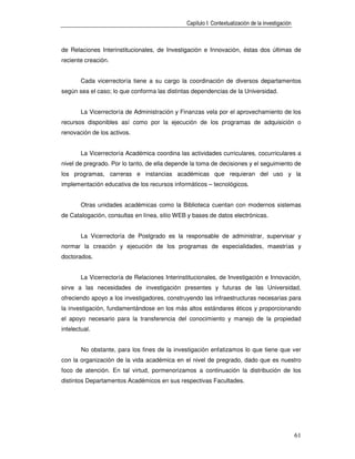 Capítulo I: Contextualización de la investigación



de Relaciones Interinstitucionales, de Investigación e Innovación, éstas dos últimas de
reciente creación.


        Cada vicerrectoría tiene a su cargo la coordinación de diversos departamentos
según sea el caso; lo que conforma las distintas dependencias de la Universidad.


        La Vicerrectoría de Administración y Finanzas vela por el aprovechamiento de los
recursos disponibles así como por la ejecución de los programas de adquisición o
renovación de los activos.


        La Vicerrectoría Académica coordina las actividades curriculares, cocurriculares a
nivel de pregrado. Por lo tanto, de ella depende la toma de decisiones y el seguimiento de
los programas, carreras e instancias académicas que requieran del uso y la
implementación educativa de los recursos informáticos – tecnológicos.


        Otras unidades académicas como la Biblioteca cuentan con modernos sistemas
de Catalogación, consultas en línea, sitio WEB y bases de datos electrónicas.


        La Vicerrectoría de Postgrado es la responsable de administrar, supervisar y
normar la creación y ejecución de los programas de especialidades, maestrías y
doctorados.


        La Vicerrectoría de Relaciones Interinstitucionales, de Investigación e Innovación,
sirve a las necesidades de investigación presentes y futuras de las Universidad,
ofreciendo apoyo a los investigadores, construyendo las infraestructuras necesarias para
la investigación, fundamentándose en los más altos estándares éticos y proporcionando
el apoyo necesario para la transferencia del conocimiento y manejo de la propiedad
intelectual.


        No obstante, para los fines de la investigación enfatizamos lo que tiene que ver
con la organización de la vida académica en el nivel de pregrado, dado que es nuestro
foco de atención. En tal virtud, pormenorizamos a continuación la distribución de los
distintos Departamentos Académicos en sus respectivas Facultades.




                                                                                                   61
 