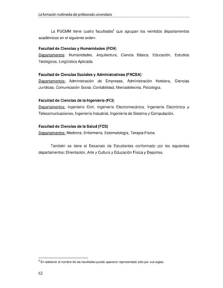 La formación multimedia del profesorado universitario



           La PUCMM tiene cuatro facultades6 que agrupan los veintidós departamentos
académicos en el siguiente orden:

Facultad de Ciencias y Humanidades (FCH)
Departamentos: Humanidades, Arquitectura, Ciencia Básica, Educación, Estudios
Teológicos, Lingüística Aplicada.


Facultad de Ciencias Sociales y Administrativas (FACSA)
Departamentos: Administración de Empresas, Administración Hotelera, Ciencias
Jurídicas, Comunicación Social, Contabilidad, Mercadotecnia, Psicología.


Facultad de Ciencias de la Ingeniería (FCI)
Departamentos: Ingeniería Civil, Ingeniería Electromecánica, Ingeniería Electrónica y
Telecomunicaciones, Ingeniería Industrial, Ingeniería de Sistema y Computación.


Facultad de Ciencias de la Salud (FCS)
Departamentos: Medicina, Enfermería, Estomatología, Terapia Física.


           También se tiene el Decanato de Estudiantes conformado por los siguientes
departamentos: Orientación, Arte y Cultura y Educación Física y Deportes.




6
    En adelante el nombre de las facultades puede aparecer representado sólo por sus siglas.


62
 