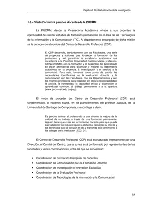 Capítulo I: Contextualización de la investigación



1.8.- Oferta Formativa para los docentes de la PUCMM


       La PUCMM, desde la Vicerrectoría Académica ofrece a sus docentes la
oportunidad de realizar estudios de formación permanente en el área de las Tecnologías
de la Información y la Comunicación (TIC). Al departamento encargado de dicha misión
se le conoce con el nombre del Centro de Desarrollo Profesoral (CDP).


              El CDP desarrolla, conjuntamente con las Facultades, una serie
              de proyectos y acciones para fortalecer la formación de los
              profesores y así garantizar la excelencia académica que
              caracteriza a la Pontificia Universidad Católica Madre y Maestra.
              Comprometidos con la formación y el desarrollo del profesorado
              se crean alternativas para dinamizar y mejorar su desempeño
              académico en la docencia, la investigación y el servicio a la
              comunidad. Para esto, tomamos como punto de partida las
              necesidades identificadas en la evaluación docente y la
              comunicación con las Facultades, con los Departamentos y con
              los mismos profesores para fortalecer en ellos la responsabilidad,
              la justicia, la honestidad, la capacidad crítica y disposición al
              aprendizaje continuo, al diálogo permanente y a la apertura
              (www.pucmmsit.edu.do/psp).


       El modo de proceder del Centro de Desarrollo Profesoral (CDP) está
fundamentado, al hacerlos suyos, en los planteamientos del profesor Zabalza, de la
Universidad de Santiago de Compostela, cuando llega a decir:


              Es preciso animar al profesorado a que afronte la mejora de la
              calidad de su trabajo a través de una formación permanente.
              Alguien tiene que creer en la formación docente para que pueda
              salir adelante: se requiere quien la defienda, recuerde su interés y
              los beneficios que se derivan de ella y transmita ese sentimiento a
              los colegas de la institución (2002: 24).


       El Centro de Desarrollo Profesoral (CDP) está estructurado internamente por una
Dirección, el Comité del Centro, que a su vez está conformado por representantes de las
facultades y varias coordinaciones, entre las que se encuentran:


   •   Coordinación de Formación Disciplinar de docentes
   •   Coordinación de Comunicación para la Formación Docente
   •   Coordinación de Investigación e Innovación Educativa
   •   Coordinación de la Evaluación Profesoral
   •   Coordinación de Tecnologías de la Información y la Comunicación




                                                                                                      65
 