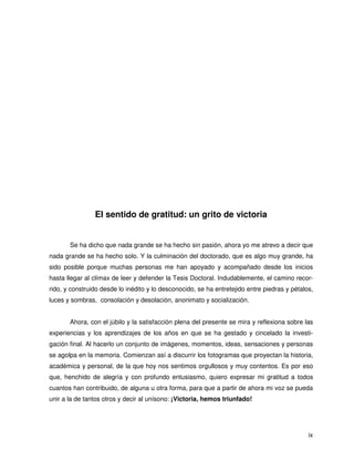 El sentido de gratitud: un grito de victoria


       Se ha dicho que nada grande se ha hecho sin pasión, ahora yo me atrevo a decir que
nada grande se ha hecho solo. Y la culminación del doctorado, que es algo muy grande, ha
sido posible porque muchas personas me han apoyado y acompañado desde los inicios
hasta llegar al clímax de leer y defender la Tesis Doctoral. Indudablemente, el camino recor-
rido, y construido desde lo inédito y lo desconocido, se ha entretejido entre piedras y pétalos,
luces y sombras, consolación y desolación, anonimato y socialización.


       Ahora, con el júbilo y la satisfacción plena del presente se mira y reflexiona sobre las
experiencias y los aprendizajes de los años en que se ha gestado y cincelado la investi-
gación final. Al hacerlo un conjunto de imágenes, momentos, ideas, sensaciones y personas
se agolpa en la memoria. Comienzan así a discurrir los fotogramas que proyectan la historia,
académica y personal, de la que hoy nos sentimos orgullosos y muy contentos. Es por eso
que, henchido de alegría y con profundo entusiasmo, quiero expresar mi gratitud a todos
cuantos han contribuido, de alguna u otra forma, para que a partir de ahora mi voz se pueda
unir a la de tantos otros y decir al unísono: ¡Victoria, hemos triunfado!




                                                                                              ix
 