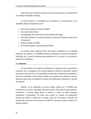 La formación multimedia del profesorado universitario



         Todos ellos más el personal secretarial que sirve de apoyo para la realización de
las múltiples actividades formativas.


         La oferta formativa en Tecnologías de la Información y la Comunicación, en la
actualidad, abarca los siguientes cursos:


     •   Cómo poner materias en línea con WebCT
     •   Curso avanzado de Excel
     •   Uso estratégico de Power Point y la Internet (Nivel Avanzado)
     •   Informática aplicada a la docencia (abarca los módulos de Windows, Word, Excel
         y Powerpoint)
     •   Análisis de datos con SPSS
     •   Escribir para publicar. Utilizando Microsoft Word


         Los mismos suelen impartirse dentro del campus universitario en la modalidad
presencial. Son gratuitos, de modalidad presencial, avalados por la propia Universidad e
impartidos por un grupo de docentes que pertenecen en su mayoría a la Facultad de
Ciencias de la Ingeniería.

1.9.- Resumen


         En este capítulo se ha descrito la génesis de la motivación que ha sostenido la
realización de la investigación como aporte palpable al sistema de educación superior
dominicano. De igual forma, se ha planteado la relevancia y la pertinencia del estudio al
calor de lo expresado en documentos oficiales y por expertos que enfatizan la trascen-
dencia que tiene para la sociedad la formación del profesorado universitario en asuntos
tecnológicos.


         Además, se ha presentado una breve reseña histórica de la PUCMM para
comprender su evolución, actualidad y estructura interna. Todo esto sirve para explicar y
comprender el contexto desde donde se observa y valora los datos recogidos,
procesados e interpretados. Por ahora, toca avanzar en conocer los fundamentos
teóricos que definen y determinan el estado actual de la formación multimedia del
profesorado universitario en el proceso de la INCUTIC. De esto se habla en detalle en el
siguiente capítulo.




66
 