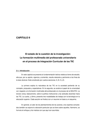 CAPITULO II




             El estado de la cuestión de la investigación:
     La formación multimedia del profesorado universitario
         en el proceso de Integración Curricular de las TIC



2.1.- Introducción

       En este capítulo se presenta la fundamentación teórica relativa al tema de estudio;
ella que, por su aporte, vigencia y contenido, resulta relevante y pertinente a los fines de
la tesis doctoral. Está constituido por cuatros secciones: A, B, C y D.


       La primera explica la naturaleza de las TIC en la sociedad partiendo de su
concepto, propuesta y expectativas. En la segunda, se analiza el papel de la universidad
con respecto a la formación multimedia del profesorado en el proceso de la INCUTIC. La
tercera versa, básicamente, sobre la política institucional y las actitudes docentes hacia
las TIC. La cuarta, y última, presenta tres modalidades de trabajo con la tecnología en la
educación superior. Cada sección se finaliza con un resumen en base a un esquema.


       En general, al calor de los planteamientos de los autores y los expertos consulta-
dos también se expone la valoración particular que se tiene sobre aquellos. Asimismo, se
formula el enfoque y los matices con que aquí son asumidos.
 