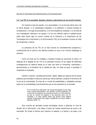 La formación multimedia del profesorado universitario



Sección A: Sociedad de la Información y la Comunicación


2.2.- Las TIC en la sociedad: desafíos, efectos y alternativas de una acción humana

        Sin importar el tipo de estudio, ni la nacionalidad, ni si es de este último año o de
la última década, ni la metodología empleada, ni la población o muestra tomada en
consideración, ni el lugar de procedencia, ni el nivel académico analizado, ni si se trata de
una investigación individual o en equipo, ni si es una reflexión sobre la realidad actual,
todos ellos tienen algo en común cuando de la influencia y la importancia de las
Tecnologías de la Información y la Comunicación (TIC) en el quehacer humano se trate
de comprender y valorar:


        La presencia de las TIC en la vida humana es inevitablemente progresiva y
condicionante de la cultura y los distintos ámbitos en que el ser humano despliega su
accionar.


        Como una sola voz en múltiples y variadas miradas se reconocen el antes y el
después de la llegada de las TIC en la actividad humana. Al ser objeto de diferentes
investigaciones se observa desde ya el valor que tiene el conocerlas, enjuiciarlas y
aprovecharlas en el beneficio de la calidad de vida. Ya nada es igual, ni pensado ni
imaginado en el pasado.


        Cambio, mutación, novedad permanente, rápido, digital son algunas de las tantas
palabras que entretejen el discurso actual que intenta describir y explicar el fenómeno de
la era de la conectividad. Se trata de un mundo de posibilidades y facilidades acompa-
sado con la vulnerabilidad y las limitaciones que se nos presentan en el mercado.


                 En el mundo de la educación, las nuevas tecnologías no son sólo
                 unas “nuevas herramientas”, son también “nuevos problemas”. El
                 mundo de la enseñanza se encuentra frente a un reto profundo,
                 ya que su función es preparar a las personas para vivir en
                 sociedad, y si ésta cambia habrá que pensar cómo deberá
                 cambiar la educación para seguir cumpliendo su función (Majó y
                 Marquès, 2002: 17).


        Para muchos las llamadas nuevas tecnologías vienen a optimizar el nivel de
difusión de la información y las ideas a través de medios electrónicos de punta o de
avanzada. Se rompe la barrera que imponen el espacio y el tiempo y se pasa a los



68
 
