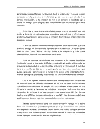 Capítulo II: El estado de la cuestión



parámetros propios del llamado mundo virtual, donde lo fundamental y necesario es estar
conectado en red y aprovechar la simultaneidad que se puede conseguir a través de su
correcta manipulación. Es la sensación de vivir en un constante e inacabado aquí y
ahora, sin nostalgia por lo antiguo y solo comprometidos con el futuro que ya se hace
“presente”.


       En fin, hoy se habla de una cultura fundamentada en la red con todo lo que esto
implica y demanda. Lo multimedia marca un modo de vida en la que lo icónico-sonoro
predomina, trayendo como consecuencia la formación de un individuo fundamentalmente
basado en lo visual.


       El auge de todo este fenómeno tecnológico se debe a que las limitantes que traía
el mundo análogo son increíblemente superadas en el mundo digital. Un espacio donde
todo se oferta como “posible”, no hay límites a la imaginación y todo queda
redimensionado, incluso el valor de la misma vida humana.


       Entre las múltiples características que configuran a las nuevas tecnologías
(multimedia, uso de la fibra óptica, CD-ROM, comunicación vía satélite e hipermedia) se
encuentra la dialogicidad, si se permite utilizar el término, o informacional. El individuo
tiene la oportunidad de dejar de ser un sujeto pasivo para convertirse en activo porque
puede expresarse y comunicarse en el mundo de los píxeles y bits utilizando las herra-
mientas tecnológicas apropiadas y en coherencia con un determinado nivel de formación.


       Otro de los aspectos llamativos de las nuevas tecnologías son tanto su capacidad
de conexión como las crecientes velocidades en las que se puede realizar distintas
operaciones simultáneamente. Por ejemplo, una computadora en un salón puede ser muy
útil para la creación y divulgación de materiales y mensajes y así como otros usos
personales. Sin embargo, si con esa computadora se establece una LAN (red de área
local), o una MAN (red de área metropolitana) o una WAN (red de área mundial), sus
posibilidades se disparan a partir de su capacidad de conexión y de rapidez.


       Además, es interesante ver cómo cada aparato electrónico viene ya con el diseño
físico para añadirle nuevos y variados dispositivos, por lo que sus funciones cada vez son
más ampliadas, diversas y optimizadas. En este sentido, una palabra clave para entender
la lógica en la que se desenvuelven los diferentes sectores y actividades sociales del
mundo de hoy es la interconexión a raudal o a gran escala.



                                                                                              69
 