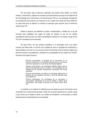 La formación multimedia del profesorado universitario



        Por otra parte, bajo el discurso cuádruple, que expone Área (2004), se intenta
analizar, comprender y explicar los cambios que teóricamente provocan la emergencia de
las Tecnologías de la Información y la Comunicación (TIC) en una sociedad marcada por
el contraste del consumismo y la miseria a la vez. A partir de lo dicho por Área (2004) en
lo cuatro discursos se observa un énfasis en particular para situarse ante el fenómeno
social de las TIC.


        Desde la postura que defiende el poder incuestionable e infalible de la ley del
mercado para establecer las reglas de juego en relación al uso de los medios
tecnológicos hasta los que con actitud escatológica visualizan en el empuje y auge de las
TIC el fin inevitable de la humanidad.


        De igual forma, los hay quienes consideran a la tecnología como una acción
humana que debe estar al servicio de la calidad de vida en igualdad de condiciones y
oportunidades y los que a su vez asumen tales herramientas como la pócima mágica que
permitirá resolver los problemas y satisfacer las necesidades de los sujetos tan mecáni-
camente como ellas funcionan.


                 Discurso mercantilista: la sociedad de la información es un
                 enorme mercado con un tremendo potencial para el crecimiento
                 económico apoyado en el uso de las tecnologías digitales.
                 Discurso crítico-político: las tecnologías digitales deben estar al
                 servicio del desarrollo social y humano, y no controladas por los
                 intereses de las grandes corporaciones industriales del mundo
                 capitalista.
                 Discurso tecnocentrista: se mitifica a la tecnología digital como la
                 panacea de una sociedad más eficaz y llena de bienestar para
                 sus ciudadanos.
                 Discurso apocalíptico: las tecnologías de la información y
                 comunicación representan el fin de los ideales y valores de la
                 modernidad y del modelo humanista de la cultura (Área, 2004:
                 20).


        Lo evidente y sin importar el calificativo que se añada es que la información se ha
convertido en la nueva fuente de poder. Antes era rico quien poseía tierra y comida, luego
a eso mismo se le añade el dinero, los medios de transporte y comunicación y demás
productos de la industrialización de la sociedad.




70
 