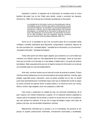 Capítulo II: El estado de la cuestión



       Supuesto lo anterior, la posesión de la información se enarbola como la nueva
bandera del poder hoy en día. Poder para decidir, vender y aumentar las riquezas,
(Echeverría, 1999). Se construye así la llamada sociedad de la información.


               La sociedad de la información cuenta con dos poderosos motores:
               el prodigioso avance científico (que aporta continuamente nuevos
               recursos tecnológicos a la sociedad) y la voluntad de globalización
               (económica y cultural), que se hace viable gracias a los avances
               tecnológicos. La sociedad de la información va diluyendo las fron-
               teras y las distancias, la comunicación y el intercambio se convier-
               ten en algo inmediato; pero los incesantes avances científicos
               provocan cambios continuos (Majó y Marquès, 2002: 31).


       Como se ve, la sociedad en que vive una buena parte de la humanidad recibe
múltiples y variados calificativos para describirla, comprenderla y explicarla. Algunos de
los más conocidos son: “sociedad digital”, “sociedad de la información y el conocimiento”,
“sociedad multimedia”, “sociedad tecnológica”.


       Todos ellos ponen de relieve algún aspecto que caracteriza a la comunidad que
mantiene una relación cada vez más dependiente de la tecnología. Tanto así que pare-
ciera que el mundo no funcionase si un día faltase o fallase todo o una parte del sistema
tecnológico. Dado supuestamente que con el ingente manejo de información se construye
una sociedad cada vez más tecnodependiente.


       Ante todo, conviene aclarar que se trata del mundo de quienes la poseen. Porque
mientras existan poblaciones sin los servicios básicos de energía eléctrica, vivienda, agua
potable, seguridad social y educación, como se puede constatar hoy en día, no resulta
justo hacer generalizaciones ni pretender hacer creer que la realidad del mundo es según
la cuenta corriente de quienes tienen el poder político y la economía entre sus manos.
Será su versión, algo sesgada, como una cualquiera y nada más.


       Para crecer y sostenerse en calidad de vida, las carencias insatisfechas, de la
gran mayoría, son fuertes limitaciones a superar. En el imperante sistema capitalista la
riqueza está en la posesión de los bienes y cuando no se les tiene se vive en la pobreza,
que casi siempre es arbitraria. A la par con el auge tecnológico surgen otros tipos de
pobres y de ricos, son los llamados infopobres e inforicos.


       Básicamente, definidos por su acceso o no a la tecnología, los primeros lo son
porque no poseen producciones multimedia, innovaciones reconocidas y acreditadas,


                                                                                                   71
 