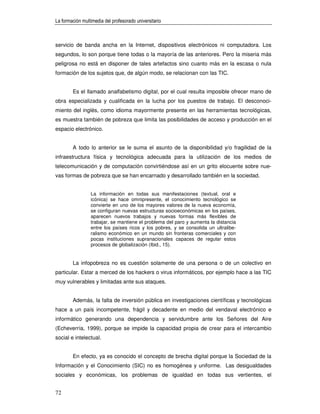 La formación multimedia del profesorado universitario



servicio de banda ancha en la Internet, dispositivos electrónicos ni computadora. Los
segundos, lo son porque tiene todas o la mayoría de las anteriores. Pero la miseria más
peligrosa no está en disponer de tales artefactos sino cuanto más en la escasa o nula
formación de los sujetos que, de algún modo, se relacionan con las TIC.


        Es el llamado analfabetismo digital, por el cual resulta imposible ofrecer mano de
obra especializada y cualificada en la lucha por los puestos de trabajo. El desconoci-
miento del inglés, como idioma mayormente presente en las herramientas tecnológicas,
es muestra también de pobreza que limita las posibilidades de acceso y producción en el
espacio electrónico.


        A todo lo anterior se le suma el asunto de la disponibilidad y/o fragilidad de la
infraestructura física y tecnológica adecuada para la utilización de los medios de
telecomunicación y de computación convirtiéndose así en un grito elocuente sobre nue-
vas formas de pobreza que se han encarnado y desarrollado también en la sociedad.


                 La información en todas sus manifestaciones (textual, oral e
                 icónica) se hace omnipresente, el conocimiento tecnológico se
                 convierte en uno de los mayores valores de la nueva economía,
                 se configuran nuevas estructuras socioeconómicas en los países,
                 aparecen nuevos trabajos y nuevas formas más flexibles de
                 trabajar, se mantiene el problema del paro y aumenta la distancia
                 entre los países ricos y los pobres, y se consolida un ultralibe-
                 ralismo económico en un mundo sin fronteras comerciales y con
                 pocas instituciones supranacionales capaces de regular estos
                 procesos de globalización (Ibid., 15).


        La infopobreza no es cuestión solamente de una persona o de un colectivo en
particular. Estar a merced de los hackers o virus informáticos, por ejemplo hace a las TIC
muy vulnerables y limitadas ante sus ataques.


        Además, la falta de inversión pública en investigaciones científicas y tecnológicas
hace a un país incompetente, frágil y decadente en medio del vendaval electrónico e
informático generando una dependencia y servidumbre ante los Señores del Aire
(Echeverría, 1999), porque se impide la capacidad propia de crear para el intercambio
social e intelectual.


        En efecto, ya es conocido el concepto de brecha digital porque la Sociedad de la
Información y el Conocimiento (SIC) no es homogénea y uniforme. Las desigualdades
sociales y económicas, los problemas de igualdad en todas sus vertientes, el


72
 