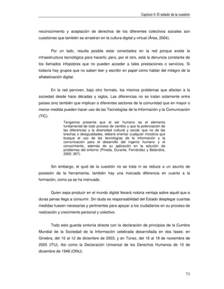 Capítulo II: El estado de la cuestión



reconocimiento y aceptación de derechos de los diferentes colectivos sociales son
cuestiones que también se arrastran en la cultura digital y virtual (Área, 2004).


         Por un lado, resulta posible estar conectados en la red porque existe la
infraestructura tecnológica para hacerlo; pero, por el otro, está la denuncia constante de
los llamados infopobres que no pueden acceder a tales prestaciones o servicios. Si
todavía hay grupos que no saben leer y escribir en papel cómo hablar del milagro de la
alfabetización digital.


         En la red perviven, bajo otro formato, los mismos problemas que afectan a la
sociedad desde hace décadas y siglos. Las diferencias no se tratan solamente entre
países sino también que implican a diferentes sectores de la comunidad que en mayor o
menor medida pueden hacer uso de las Tecnologías de la Información y la Comunicación
(TIC).
                Tengamos presente que el ser humano es el elemento
                fundamental de todo proceso de cambio y que la potenciación de
                las diferencias y la diversidad cultural y social, que no de las
                brechas o desigualdades, deberá orientar cualquier iniciativa que
                busque el uso de las tecnologías de la información y la
                comunicación para el desarrollo del ingenio humano y el
                conocimiento, además de su aplicación en la solución de
                problemas del entorno (Pineda, Durante, Fernández y Belandria,
                2003: 267).


         Sin embargo, el quid de la cuestión no se trata ni se reduce a un asunto de
posesión de la herramienta, también hay una marcada diferencia en cuanto a la
formación, como ya se ha insinuado.


         Quien sepa producir en el mundo digital llevará notoria ventaja sobre aquél que a
duras penas llega a consumir. Sin duda es responsabilidad del Estado desplegar cuantas
medidas fuesen necesarias y pertinentes para apoyar a los ciudadanos en su proceso de
realización y crecimiento personal y colectivo.


         Todo esto guarda sintonía directa con la declaración de principios de la Cumbre
Mundial de la Sociedad de la Información celebrada desarrollada en dos fases: en
Ginebra, del 10 al 12 de diciembre de 2003, y en Túnez, del 16 al 18 de noviembre de
2005 (ITU). Así como la Declaración Universal de los Derechos Humanos de 10 de
diciembre de 1948 (ONU).




                                                                                                  73
 