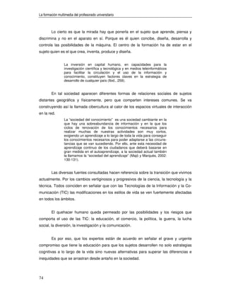 La formación multimedia del profesorado universitario



        Lo cierto es que la mirada hay que ponerla en el sujeto que aprende, piensa y
discrimina y no en el aparato en sí. Porque es él quien concibe, diseña, desarrolla y
controla las posibilidades de la máquina. El centro de la formación ha de estar en el
sujeto quien es el que crea, inventa, produce y diseña.


                 La inversión en capital humano, en capacidades para la
                 investigación científica y tecnológica y en medios teleinformáticos
                 para facilitar la circulación y el uso de la información y
                 conocimiento, constituyen factores claves en la estrategia de
                 desarrollo de cualquier país (Ibid., 259).


        En tal sociedad aparecen diferentes formas de relaciones sociales de sujetos
distantes geográfica y físicamente, pero que comparten intereses comunes. Se va
construyendo así la llamada cibercultura al calor de los espacios virtuales de interacción
en la red.
                 La “sociedad del conocimiento” es una sociedad cambiante en la
                 que hay una sobreabundancia de información y en la que los
                 ciclos de renovación de los conocimientos necesarios para
                 realizar muchas de nuestras actividades son muy cortos,
                 exigiendo un aprendizaje a lo largo de toda la vida para conseguir
                 los conocimientos necesarios para poder adaptarse a las circuns-
                 tancias que se van sucediendo. Por ello, ante esta necesidad de
                 aprendizaje continuo de los ciudadanos que deberá basarse en
                 gran medida en el autoaprendizaje, a la sociedad actual también
                 la llamamos la “sociedad del aprendizaje” (Majó y Marquès, 2002:
                 130-131).


        Las diversas fuentes consultadas hacen referencia sobre la transición que vivimos
actualmente. Por los cambios vertiginosos y progresivos de la ciencia, la tecnología y la
técnica. Todos coinciden en señalar que con las Tecnologías de la Información y la Co-
municación (TIC) las modificaciones en los estilos de vida se ven fuertemente afectadas
en todos los ámbitos.


        El quehacer humano queda permeado por las posibilidades y los riesgos que
comporta el uso de las TIC: la educación, el comercio, la política, la guerra, la lucha
social, la diversión, la investigación y la comunicación.


        Es por eso, que los expertos están de acuerdo en señalar el grave y urgente
compromiso que tiene la educación para que los sujetos desarrollen no solo estrategias
cognitivas a lo largo de la vida sino nuevas alternativas para superar las diferencias e
inequidades que se arrastran desde antaño en la sociedad.




74
 