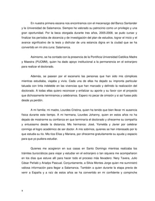 En nuestra primera escena nos encontramos con el mecenazgo del Banco Santander
y la Universidad de Salamanca. Siempre he valorado su patrocinio como un privilegio y una
gran oportunidad. Por la beca otorgada durante tres años, 2005-2008, se pudo cursar y
finalizar los períodos de docencia y de investigación del plan de estudios, lograr el inicio y el
avance significativo de la tesis y disfrutar de una estancia digna en la ciudad que se ha
convertido en mi otra cuna: Salamanca.


       Asimismo, se ha contado con la presencia de la Pontificia Universidad Católica Madre
y Maestra (PUCMM), quien ha dado apoyo institucional a la permanencia en el extranjero
para realizar el doctorado.


       Además, se pasean por el escenario las personas que han sido mis cómplices
mientras estudiaba, viajaba y vivía. Cada una de ellas ha dejado su impronta particular
tatuada con tinta indeleble en las vivencias que han marcado y definido la realización del
doctorado. A todas ellas quiero reconocer y enfatizar su aporte y su favor con el proyecto
que dichosamente terminamos y celebramos. Espero no pecar de omisión y si así fuese pido
desde ya perdón.


       A mi familia: mi madre, Lourdes Cristina, quien ha tenido que bien llevar mi ausencia
física durante este tiempo. A mi hermana, Lourdes Johanny, quien en estos años no ha
dejado de mostrarme su confianza en que terminaría el doctorado y ofrecerme su compañía
y entusiasmo desde la distancia. Mis hermanos: José, Ysmelda y Javier por celebrar
conmigo el logro académico de ser doctor. A mis sobrinos, quienes se han interesado por lo
que estudia su tío. Mis tíos Elías y Mariana, por ofrecerme gratuitamente su ayuda y espacio
para que yo pudiera estudiar.


       Quienes me acogieron en sus casas en Santo Domingo mientras realizaba los
trámites burocráticos para viajar y estudiar en el extranjero o tan siquiera me acompañaron
en los días que estuve allí para hacer todo el proceso más llevadero: Nery Tavera, Julio
César Peñaló y Ariadys Pascual. Conjuntamente, a Silvia Montes Jorge quien me suministró
valiosa información para llegar a Salamanca. También a quien durante la etapa previa de
venir a España y a raíz de estos años se ha convertido en mi confidente y compinche




x
 
