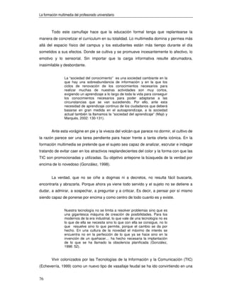 La formación multimedia del profesorado universitario



        Todo este camuflaje hace que la educación formal tenga que replantearse la
manera de concretizar el curriculum en su totalidad. Lo multimedia domina y permea más
allá del espacio físico del campus y los estudiantes están más tiempo durante el día
sometidos a sus efectos. Donde se cultiva y se promueve incesantemente lo afectivo, lo
emotivo y lo sensorial. Sin importar que la carga informativa resulte abrumadora,
inasimilable y desbordante.


                 La “sociedad del conocimiento” es una sociedad cambiante en la
                 que hay una sobreabundancia de información y en la que los
                 ciclos de renovación de los conocimientos necesarios para
                 realizar muchas de nuestras actividades son muy cortos,
                 exigiendo un aprendizaje a lo largo de toda la vida para conseguir
                 los conocimientos necesarios para poder adaptarse a las
                 circunstancias que se van sucediendo. Por ello, ante esta
                 necesidad de aprendizaje continuo de los ciudadanos que deberá
                 basarse en gran medida en el autoaprendizaje, a la sociedad
                 actual también la llamamos la “sociedad del aprendizaje” (Majó y
                 Marquès, 2002: 130-131).


        Ante esta vorágine en pie y la viveza del volcán que parece no dormir, el cultivo de
la razón parece ser una tarea pendiente para hacer frente a tanta oferta icónica. En la
formación multimedia se pretende que el sujeto sea capaz de analizar, escrutar e indagar
tratando de evitar caer en los atractivos resplandecientes del color y la forma con que las
TIC son promocionadas y utilizadas. Su objetivo antepone la búsqueda de la verdad por
encima de lo novedoso (González, 1998).


        La verdad, que no se ciñe a dogmas ni a decretos, no resulta fácil buscarla,
encontrarla y abrazarla. Porque ahora ya viene todo servido y el sujeto no se detiene a
dudar, a admirar, a sospechar, a preguntar y a criticar. Es decir, a pensar por sí mismo
siendo capaz de ponerse por encima y como centro de todo cuanto es y existe.


                 Nuestra tecnología no se limita a resolver problemas sino que es
                 una gigantesca máquina de creación de posibilidades. Para los
                 modernos de la era industrial, lo que vale de una tecnología no es
                 lo que de ella se necesita sino lo que con ella se consigue, no lo
                 que resuelve sino lo que permite, porque el cambio se da por
                 hecho. En una cultura de la novedad el máximo de interés se
                 encuentra no en la perfección de lo que ya se hace sino en la
                 invención de un quehacer… ha hecho necesaria la implantación
                 de lo que se ha llamado la obsolencia planificada (González,
                 1998: 52).


        Vivir colonizados por las Tecnologías de la Información y la Comunicación (TIC)
(Echeverría, 1999) como un nuevo tipo de vasallaje feudal se ha ido convirtiendo en una


76
 