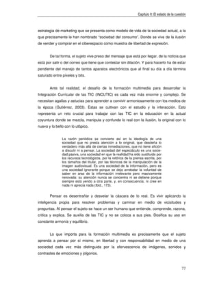 Capítulo II: El estado de la cuestión



estrategia de marketing que se presenta como modelo de vida de la sociedad actual, a la
que precisamente le han nombrado “sociedad del consumo”. Donde se vive de la ilusión
de vender y comprar en el ciberespacio como muestra de libertad de expresión.


       De tal forma, el sujeto vive preso del mensaje que está por llegar, de la noticia que
está por salir o del correo que tiene que contestar sin dilación. Y para hacerlo ha de estar
pendiente del manejo de tantos aparatos electrónicos que al final su día a día termina
saturado entre píxeles y bits.


       Ante tal realidad, el desafío de la formación multimedia para desarrollar la
Integración Curricular de las TIC (INCUTIC) es cada vez más enorme y complejo. Se
necesitan agallas y astucias para aprender a convivir armoniosamente con los medios de
la época (Gutiérrez, 2003). Estas se cultivan con el estudio y la interacción. Esto
representa un reto crucial para trabajar con las TIC en la educación en la actual
coyuntura donde se mezcla, manipula y confunde lo real con la ilusión, lo original con lo
nuevo y lo bello con lo utópico.


               La razón periódica se convierte así en la ideología de una
               sociedad que no presta atención a lo original, que desdeña lo
               verdadero más allá de ciertas inmediaciones, que no tiene afición
               a discutir ni a pensar. La sociedad del espectáculo es una socie-
               dad pasiva, una sociedad en que la realidad ha sido sustituida por
               los recursos tecnológicos, por la retórica de la prensa escrita, por
               los tamaños del titular, por las técnicas de la manipulación de la
               imagen audiovisual. Es una sociedad de la información, pero es
               una sociedad ignorante porque se deja arrebatar la voluntad de
               saber en aras de la información irrelevante pero masivamente
               renovada: su atención nunca se concentra ni se detiene porque
               siempre está yendo a otra parte, y, en consecuencia, ni cree en
               nada ni aprecia nada (Ibid., 173).


       Pensar es desentrañar y desvelar la cáscara de lo real. Es vivir aplicando la
inteligencia propia para resolver problemas y caminar en medio de vicisitudes y
preguntas. Al pensar el sujeto se hace un ser humano que entiende, comprende, razona,
critica y explica. Se auxilia de las TIC y no se coloca a sus pies. Dosifica su uso en
constante armonía y equilibrio.


       Lo que importa para la formación multimedia es precisamente que el sujeto
aprenda a pensar por sí mismo, en libertad y con responsabilidad en medio de una
sociedad cada vez más distinguida por la efervescencia de imágenes, sonidos y
contrastes de emociones y jolgorios.



                                                                                                   77
 