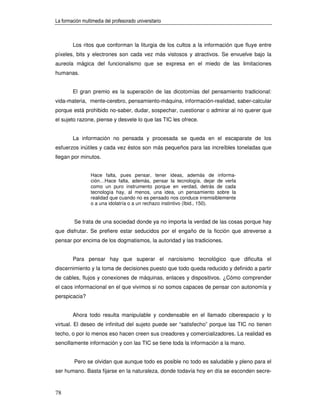 La formación multimedia del profesorado universitario



        Los ritos que conforman la liturgia de los cultos a la información que fluye entre
píxeles, bits y electrones son cada vez más vistosos y atractivos. Se envuelve bajo la
aureola mágica del funcionalismo que se expresa en el miedo de las limitaciones
humanas.


        El gran premio es la superación de las dicotomías del pensamiento tradicional:
vida-materia, mente-cerebro, pensamiento-máquina, información-realidad, saber-calcular
porque está prohibido no-saber, dudar, sospechar, cuestionar o admirar al no querer que
el sujeto razone, piense y desvele lo que las TIC les ofrece.


        La información no pensada y procesada se queda en el escaparate de los
esfuerzos inútiles y cada vez éstos son más pequeños para las increíbles toneladas que
llegan por minutos.


                 Hace falta, pues pensar, tener ideas, además de informa-
                 ción…Hace falta, además, pensar la tecnología, dejar de verla
                 como un puro instrumento porque en verdad, detrás de cada
                 tecnología hay, al menos, una idea, un pensamiento sobre la
                 realidad que cuando no es pensado nos conduce irremisiblemente
                 o a una idolatría o a un rechazo instintivo (Ibid., 150).


         Se trata de una sociedad donde ya no importa la verdad de las cosas porque hay
que disfrutar. Se prefiere estar seducidos por el engaño de la ficción que atreverse a
pensar por encima de los dogmatismos, la autoridad y las tradiciones.


        Para pensar hay que superar el narcisismo tecnológico que dificulta el
discernimiento y la toma de decisiones puesto que todo queda reducido y definido a partir
de cables, flujos y conexiones de máquinas, enlaces y dispositivos. ¿Cómo comprender
el caos informacional en el que vivimos si no somos capaces de pensar con autonomía y
perspicacia?


        Ahora todo resulta manipulable y condensable en el llamado ciberespacio y lo
virtual. El deseo de infinitud del sujeto puede ser “satisfecho” porque las TIC no tienen
techo, o por lo menos eso hacen creen sus creadores y comercializadores. La realidad es
sencillamente información y con las TIC se tiene toda la información a la mano.


         Pero se olvidan que aunque todo es posible no todo es saludable y pleno para el
ser humano. Basta fijarse en la naturaleza, donde todavía hoy en día se esconden secre-



78
 