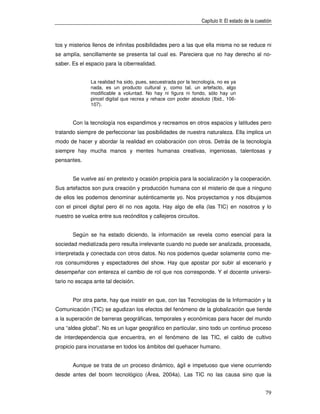 Capítulo II: El estado de la cuestión



tos y misterios llenos de infinitas posibilidades pero a las que ella misma no se reduce ni
se amplía, sencillamente se presenta tal cual es. Pareciera que no hay derecho al no-
saber. Es el espacio para la ciberrealidad.


               La realidad ha sido, pues, secuestrada por la tecnología, no es ya
               nada, es un producto cultural y, como tal, un artefacto, algo
               modificable a voluntad. No hay ni figura ni fondo, sólo hay un
               pincel digital que recrea y rehace con poder absoluto (Ibid., 106-
               107).


       Con la tecnología nos expandimos y recreamos en otros espacios y latitudes pero
tratando siempre de perfeccionar las posibilidades de nuestra naturaleza. Ella implica un
modo de hacer y abordar la realidad en colaboración con otros. Detrás de la tecnología
siempre hay mucha manos y mentes humanas creativas, ingeniosas, talentosas y
pensantes.


       Se vuelve así en pretexto y ocasión propicia para la socialización y la cooperación.
Sus artefactos son pura creación y producción humana con el misterio de que a ninguno
de ellos les podemos denominar auténticamente yo. Nos proyectamos y nos dibujamos
con el pincel digital pero él no nos agota. Hay algo de ella (las TIC) en nosotros y lo
nuestro se vuelca entre sus recónditos y callejeros circuitos.


       Según se ha estado diciendo, la información se revela como esencial para la
sociedad mediatizada pero resulta irrelevante cuando no puede ser analizada, procesada,
interpretada y conectada con otros datos. No nos podemos quedar solamente como me-
ros consumidores y espectadores del show. Hay que apostar por subir al escenario y
desempeñar con entereza el cambio de rol que nos corresponde. Y el docente universi-
tario no escapa ante tal decisión.


       Por otra parte, hay que insistir en que, con las Tecnologías de la Información y la
Comunicación (TIC) se agudizan los efectos del fenómeno de la globalización que tiende
a la superación de barreras geográficas, temporales y económicas para hacer del mundo
una “aldea global”. No es un lugar geográfico en particular, sino todo un continuo proceso
de interdependencia que encuentra, en el fenómeno de las TIC, el caldo de cultivo
propicio para incrustarse en todos los ámbitos del quehacer humano.


       Aunque se trata de un proceso dinámico, ágil e impetuoso que viene ocurriendo
desde antes del boom tecnológico (Área, 2004a). Las TIC no las causa sino que la


                                                                                                  79
 