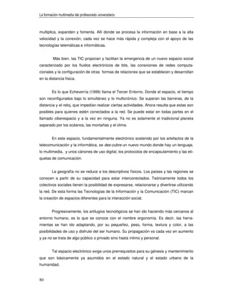 La formación multimedia del profesorado universitario



multiplica, expanden y fomenta. Allí donde se procesa la información en base a la alta
velocidad y la conexión, cada vez se hace más rápida y compleja con el apoyo de las
tecnologías telemáticas e informáticas.


         Más bien, las TIC propician y facilitan la emergencia de un nuevo espacio social
caracterizado por los fluidos electrónicos de bits, las conexiones de redes computa-
cionales y la configuración de otras formas de relaciones que se establecen y desarrollan
en la distancia física.


        Es lo que Echeverría (1999) llama el Tercer Entorno. Donde el espacio, el tiempo
son reconfigurados bajo lo simultáneo y lo multicrónico. Se superan las barreras, de la
distancia y el reloj, que impedían realizar ciertas actividades. Ahora resulta que estas son
posibles para quienes estén conectados a la red. Se puede estar en todas partes en el
llamado ciberespacio y a la vez en ninguna. Ya no es solamente el tradicional planeta
separado por los océanos, las montañas y el clima.


        En este espacio, fundamentalmente electrónico sostenido por los artefactos de la
telecomunicación y la informática, se des-cubre un nuevo mundo donde hay un lenguaje,
lo multimedia, y unos cánones de uso digital, los protocolos de encapsulamiento y las eti-
quetas de comunicación.


        La geografía no se reduce a los descriptivos físicos. Los países y las regiones se
conocen a partir de su capacidad para estar interconectados. Teóricamente todos los
colectivos sociales tienen la posibilidad de expresarse, relacionarse y divertirse utilizando
la red. De esta forma las Tecnologías de la Información y la Comunicación (TIC) marcan
la creación de espacios diferentes para la interacción social.


        Progresivamente, los artilugios tecnológicos se han ido haciendo más cercanos al
entorno humano, es lo que se conoce con el nombre ergonomía. Es decir, las herra-
mientas se han ido adaptando, por su pequeñez, peso, forma, textura y color, a las
posibilidades de uso y disfrute del ser humano. Su propagación va cada vez en aumento
y ya no se trata de algo público o privado sino hasta íntimo y personal.


        Tal espacio electrónico exige unos prerrequisitos para su génesis y mantenimiento
que son básicamente ya asumidos en el estado natural y el estado urbano de la
humanidad.


80
 