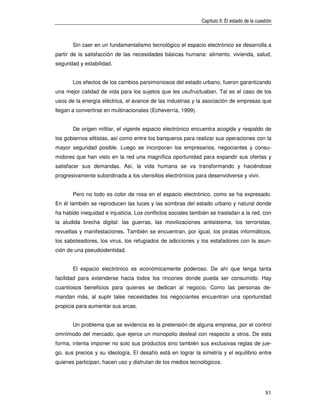 Capítulo II: El estado de la cuestión



       Sin caer en un fundamentalismo tecnológico el espacio electrónico se desarrolla a
partir de la satisfacción de las necesidades básicas humana: alimento, vivienda, salud,
seguridad y estabilidad.


       Los efectos de los cambios parsimoniosos del estado urbano, fueron garantizando
una mejor calidad de vida para los sujetos que les usufructuaban. Tal es el caso de los
usos de la energía eléctrica, el avance de las industrias y la asociación de empresas que
llegan a convertirse en multinacionales (Echeverría, 1999).


       De origen militar, el vigente espacio electrónico encuentra acogida y respaldo de
los gobiernos elitistas, así como entre los banqueros para realizar sus operaciones con la
mayor seguridad posible. Luego se incorporan los empresarios, negociantes y consu-
midores que han visto en la red una magnífica oportunidad para expandir sus ofertas y
satisfacer sus demandas. Así, la vida humana se va transformando y haciéndose
progresivamente subordinada a los utensilios electrónicos para desenvolverse y vivir.


       Pero no todo es color de rosa en el espacio electrónico, como se ha expresado.
En él también se reproducen las luces y las sombras del estado urbano y natural donde
ha habido inequidad e injusticia. Los conflictos sociales también se trasladan a la red, con
la aludida brecha digital: las guerras, las movilizaciones antisistema, los terroristas,
revueltas y manifestaciones. También se encuentran, por igual, los piratas informáticos,
los saboteadores, los virus, los refugiados de adicciones y los estafadores con la asun-
ción de una pseudoidentidad.


       El espacio electrónico es económicamente poderoso. De ahí que tenga tanta
facilidad para extenderse hacia todos los rincones donde pueda ser consumido. Hay
cuantiosos beneficios para quienes se dedican al negocio. Como las personas de-
mandan más, al suplir tales necesidades los negociantes encuentran una oportunidad
propicia para aumentar sus arcas.


       Un problema que se evidencia es la pretensión de alguna empresa, por el control
omnímodo del mercado, que ejerce un monopolio desleal con respecto a otros. De esta
forma, intenta imponer no solo sus productos sino también sus exclusivas reglas de jue-
go, sus precios y su ideología. El desafío está en lograr la simetría y el equilibrio entre
quienes participan, hacen uso y disfrutan de los medios tecnológicos.




                                                                                               81
 