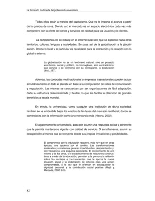 La formación multimedia del profesorado universitario



        Todos ellos están a merced del capitalismo. Que no le importa si avanza a partir
de la quiebra de otros. Siendo así, el mercado es un espacio electrónico cada vez más
competitivo con la oferta de bienes y servicios de calidad para los usuarios y/o clientes.


         La competencia no se reduce en el entorno local sino que se expande hacia otros
territorios, culturas, lenguas y sociedades. Se pasa así de la globalización a la glocali-
zación. Donde lo local y lo particular es revalidado para la interacción y la relación con lo
global y externo.


                 La globalización no es un fenómeno natural, sino un proyecto
                 económico, social y político, no homogéneo, sino contradictorio,
                 que convive y se confronta con su contraparte, la localización
                 (Ibid., 267).


        Además, las conocidas multinacionales o empresas trasnacionales pueden actuar
simultáneamente en todo el planeta en base a la configuración de redes de comunicación
y negociación. Las mismas se caracterizan por ser organizaciones de fácil adaptación,
dada su estructura descentralizada y flexible, lo que les facilita la obtención de grandes
beneficios a escala mundial.


        En efecto, la universidad, como cualquier otra institución de dicha sociedad,
también se ve embestida bajos los efectos de las leyes del mercado neoliberal; donde se
comercializa con la información como una mercancía más (Hanna, 2002).


        El aggiornamiento universitario, pasa por asumir una respuesta sólida y coherente
que le permita mantenerse vigente con calidad de servicio. O sencillamente, asumir su
desaparición al menos que se reinvente desde sus propias limitaciones y posibilidades.


                 El compromiso con la educación requiere, más hoy que en otras
                 épocas, una apuesta por el cambio. Las transformaciones
                 aceleradas y constantes generan incertidumbre, desorientación y,
                 con frecuencia, una angustia paralizante. El conocimiento de uno
                 mismo y de los otros, y el establecimiento de relaciones construc-
                 tivas a través de la educación, permiten a la persona la reflexión
                 sobre las ventajas e inconvenientes que le aporta la nueva
                 situación social y la elaboración de criterios para una acción
                 comprometida, a la vez que le orientan en salvaguardar la
                 dignidad personal y la contribución social positiva (Majó y
                 Marquès, 2002: 8-9).




82
 