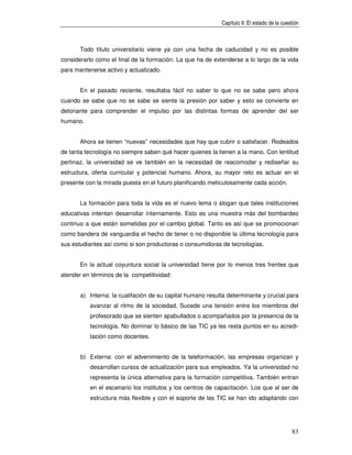 Capítulo II: El estado de la cuestión



       Todo título universitario viene ya con una fecha de caducidad y no es posible
considerarlo como el final de la formación. La que ha de extenderse a lo largo de la vida
para mantenerse activo y actualizado.


       En el pasado reciente, resultaba fácil no saber lo que no se sabe pero ahora
cuando se sabe que no se sabe se siente la presión por saber y esto se convierte en
detonante para comprender el impulso por las distintas formas de aprender del ser
humano.


       Ahora se tienen “nuevas” necesidades que hay que cubrir o satisfacer. Rodeados
de tanta tecnología no siempre saben qué hacer quienes la tienen a la mano. Con lentitud
pertinaz, la universidad se ve también en la necesidad de reacomodar y rediseñar su
estructura, oferta curricular y potencial humano. Ahora, su mayor reto es actuar en el
presente con la mirada puesta en el futuro planificando meticulosamente cada acción.


       La formación para toda la vida es el nuevo lema o slogan que tales instituciones
educativas intentan desarrollar internamente. Esto es una muestra más del bombardeo
continuo a que están sometidas por el cambio global. Tanto es así que se promocionan
como bandera de vanguardia el hecho de tener o no disponible la última tecnología para
sus estudiantes así como si son productoras o consumidoras de tecnologías.


       En la actual coyuntura social la universidad tiene por lo menos tres frentes que
atender en términos de la competitividad:


       a) Interna: la cualifación de su capital humano resulta determinante y crucial para
          avanzar al ritmo de la sociedad. Sucede una tensión entre los miembros del
          profesorado que se sienten apabullados o acompañados por la presencia de la
          tecnología. No dominar lo básico de las TIC ya les resta puntos en su acredi-
          tación como docentes.


       b) Externa: con el advenimiento de la teleformación, las empresas organizan y
          desarrollan cursos de actualización para sus empleados. Ya la universidad no
          representa la única alternativa para la formación competitiva. También entran
          en el escenario los institutos y los centros de capacitación. Los que al ser de
          estructura más flexible y con el soporte de las TIC se han ido adaptando con




                                                                                             83
 