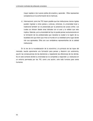 La formación multimedia del profesorado universitario



             mayor rapidez a los nuevos estilos de enseñar y aprender. Ellos representan
             competencia en la conformación de la matrícula.


        c) Internacional: como las TIC hacen posible que las instituciones menos rígidas
             puedan ingresar a otros países y culturas, entonces, la universidad local y
             tradicional también se ve presionada por la presencia de cursos online. Los
             cuales se ofrecen desde otras latitudes con el aval y la validez que esto
             implica. Además, ya la universidad de hoy no puede pensar exclusivamente en
             la formación de los profesionales que necesita la ciudad o la región de su
             localidad sino que tiene que mirar al mundo en su totalidad como lugar donde
             irán sus egresados. Ellos son sus verdaderos representantes de la calidad
             institucional.


        En la era de la mundialización de la economía y la primacía de las leyes del
mercado, resulta apremiante una formación para pensar y discernir con autonomía,
asumir las consecuencias de las decisiones y respetando las diferencias de los demás.
Es en este contexto donde la universidad se ve compelida a responder y a resituarse en
un entorno permeado por las TIC; como una acción, ante todo humana para seres
humanos.




84
 
