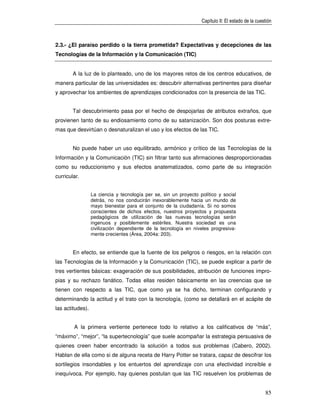 Capítulo II: El estado de la cuestión



2.3.- ¿El paraíso perdido o la tierra prometida? Expectativas y decepciones de las
Tecnologías de la Información y la Comunicación (TIC)


        A la luz de lo planteado, uno de los mayores retos de los centros educativos, de
manera particular de las universidades es: descubrir alternativas pertinentes para diseñar
y aprovechar los ambientes de aprendizajes condicionados con la presencia de las TIC.


        Tal descubrimiento pasa por el hecho de despojarlas de atributos extraños, que
provienen tanto de su endiosamiento como de su satanización. Son dos posturas extre-
mas que desvirtúan o desnaturalizan el uso y los efectos de las TIC.


        No puede haber un uso equilibrado, armónico y crítico de las Tecnologías de la
Información y la Comunicación (TIC) sin filtrar tanto sus afirmaciones desproporcionadas
como su reduccionismo y sus efectos anatematizados, como parte de su integración
curricular.


                  La ciencia y tecnología per se, sin un proyecto político y social
                  detrás, no nos conducirán inexorablemente hacia un mundo de
                  mayo bienestar para el conjunto de la ciudadanía. Si no somos
                  conscientes de dichos efectos, nuestros proyectos y propuesta
                  pedagógicos de utilización de las nuevas tecnologías serán
                  ingenuos y posiblemente estériles. Nuestra sociedad es una
                  civilización dependiente de la tecnología en niveles progresiva-
                  mente crecientes (Área, 2004a: 203).


        En efecto, se entiende que la fuente de los peligros o riesgos, en la relación con
las Tecnologías de la Información y la Comunicación (TIC), se puede explicar a partir de
tres vertientes básicas: exageración de sus posibilidades, atribución de funciones impro-
pias y su rechazo fanático. Todas ellas residen básicamente en las creencias que se
tienen con respecto a las TIC, que como ya se ha dicho, terminan configurando y
determinando la actitud y el trato con la tecnología, (como se detallará en el acápite de
las actitudes).


        A la primera vertiente pertenece todo lo relativo a los calificativos de “más”,
“máximo”, “mejor”, “la supertecnología” que suele acompañar la estrategia persuasiva de
quienes creen haber encontrado la solución a todos sus problemas (Cabero, 2002).
Hablan de ella como si de alguna receta de Harry Potter se tratara, capaz de descifrar los
sortilegios insondables y los entuertos del aprendizaje con una efectividad increíble e
inequívoca. Por ejemplo, hay quienes postulan que las TIC resuelven los problemas de


                                                                                                    85
 