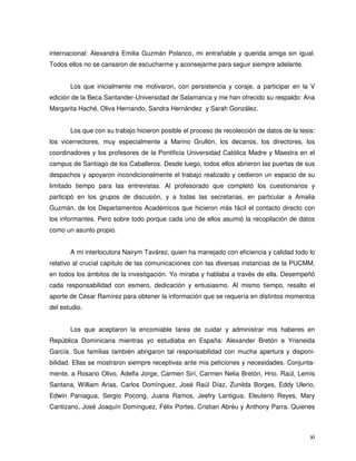 internacional: Alexandra Emilia Guzmán Polanco, mi entrañable y querida amiga sin igual.
Todos ellos no se cansaron de escucharme y aconsejarme para seguir siempre adelante.


       Los que inicialmente me motivaron, con persistencia y coraje, a participar en la V
edición de la Beca Santander-Universidad de Salamanca y me han ofrecido su respaldo: Ana
Margarita Haché, Oliva Hernando, Sandra Hernández y Sarah González.


       Los que con su trabajo hicieron posible el proceso de recolección de datos de la tesis:
los vicerrectores, muy especialmente a Marino Grullón, los decanos, los directores, los
coordinadores y los profesores de la Pontificia Universidad Católica Madre y Maestra en el
campus de Santiago de los Caballeros. Desde luego, todos ellos abrieron las puertas de sus
despachos y apoyaron incondicionalmente el trabajo realizado y cedieron un espacio de su
limitado tiempo para las entrevistas. Al profesorado que completó los cuestionarios y
participó en los grupos de discusión, y a todas las secretarias, en particular a Amalia
Guzmán, de los Departamentos Académicos que hicieron más fácil el contacto directo con
los informantes. Pero sobre todo porque cada uno de ellos asumió la recopilación de datos
como un asunto propio.


       A mi interlocutora Nairym Tavárez, quien ha manejado con eficiencia y calidad todo lo
relativo al crucial capítulo de las comunicaciones con las diversas instancias de la PUCMM,
en todos los ámbitos de la investigación. Yo miraba y hablaba a través de ella. Desempeñó
cada responsabilidad con esmero, dedicación y entusiasmo. Al mismo tiempo, resalto el
aporte de César Ramírez para obtener la información que se requería en distintos momentos
del estudio.


       Los que aceptaron la encomiable tarea de cuidar y administrar mis haberes en
República Dominicana mientras yo estudiaba en España: Alexander Bretón e Yrisneida
García. Sus familias también abrigaron tal responsabilidad con mucha apertura y disponi-
bilidad. Ellas se mostraron siempre receptivas ante mis peticiones y necesidades. Conjunta-
mente, a Rosario Olivo, Adelfa Jorge, Carmen Sirí, Carmen Nelia Bretón, Hno. Raúl, Lemis
Santana, William Arias, Carlos Domínguez, José Raúl Díaz, Zunilda Borges, Eddy Ulerio,
Edwin Paniagua, Sergio Pocong, Juana Ramos, Jeefry Lantigua, Eleuterio Reyes, Mary
Cantizano, José Joaquín Domínguez, Félix Portes, Cristian Abréu y Anthony Parra. Quienes



                                                                                            xi
 