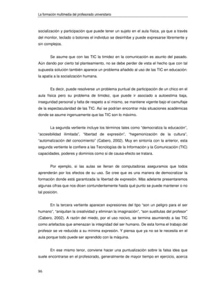 La formación multimedia del profesorado universitario



socialización y participación que puede tener un sujeto en el aula física, ya que a través
del monitor, teclado o botones el individuo se desinhibe y puede expresarse libremente y
sin complejos.


        Se asume que con las TIC la timidez en la comunicación es asunto del pasado.
Aún dando por cierto tal planteamiento, no se debe perder de vista el hecho que con tal
supuesta solución también aparece un problema añadido al uso de las TIC en educación:
la apatía a la socialización humana.


        Es decir, puede resolverse un problema puntual de participación de un chico en el
aula física pero su problema de timidez, que puede ir asociado a autoestima baja,
inseguridad personal y falta de respeto a sí mismo, se mantiene vigente bajo el camuflaje
de la espectacularidad de las TIC. Así se podrían encontrar más situaciones académicas
donde se asume ingenuamente que las TIC son lo máximo.


        La segunda vertiente incluye los términos tales como “democratiza la educación”,
“accesibilidad ilimitada”, “libertad de expresión”, “hegemonización de la cultura”,
“automatización del conocimiento” (Cabero, 2002). Muy en sintonía con la anterior, esta
segunda vertiente le confiere a las Tecnologías de la Información y la Comunicación (TIC)
capacidades, poderes y dominios como si de causa-efecto se tratara.


        Por ejemplo, si las aulas se llenan de computadoras aseguramos que todos
aprenderán por los efectos de su uso. Se cree que es una manera de democratizar la
formación donde está garantizada la libertad de expresión. Más adelante presentaremos
algunas cifras que nos dicen contundentemente hasta qué punto se puede mantener o no
tal posición.


        En la tercera vertiente aparecen expresiones del tipo “son un peligro para el ser
humano”, “aniquilan la creatividad y eliminan la imaginación”, “son sustitutas del profesor”
(Cabero, 2002). A razón del miedo, por el uso nocivo, se termina asumiendo a las TIC
como artefactos que amenazan la integridad del ser humano. De esta forma el trabajo del
profesor se ve reducido a su mínima expresión. Y piensa que ya no se le necesita en el
aula porque todo puede ser aprendido con la máquina.


        En ese mismo tenor, conviene hacer una puntualización sobre la falsa idea que
suele encontrarse en el profesorado, generalmente de mayor tiempo en ejercicio, acerca


86
 
