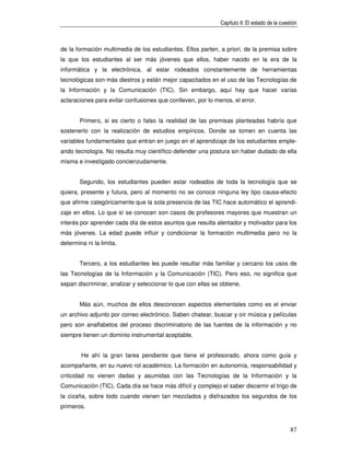 Capítulo II: El estado de la cuestión



de la formación multimedia de los estudiantes. Ellos parten, a priori, de la premisa sobre
la que los estudiantes al ser más jóvenes que ellos, haber nacido en la era de la
informática y la electrónica, al estar rodeados constantemente de herramientas
tecnológicas son más diestros y están mejor capacitados en el uso de las Tecnologías de
la Información y la Comunicación (TIC). Sin embargo, aquí hay que hacer varias
aclaraciones para evitar confusiones que conlleven, por lo menos, el error.


       Primero, si es cierto o falso la realidad de las premisas planteadas habría que
sostenerlo con la realización de estudios empíricos. Donde se tomen en cuenta las
variables fundamentales que entran en juego en el aprendizaje de los estudiantes emple-
ando tecnología. No resulta muy científico defender una postura sin haber dudado de ella
misma e investigado concienzudamente.


       Segundo, los estudiantes pueden estar rodeados de toda la tecnología que se
quiera, presente y futura, pero al momento no se conoce ninguna ley tipo causa-efecto
que afirme categóricamente que la sola presencia de las TIC hace automático el aprendi-
zaje en ellos. Lo que sí se conocen son casos de profesores mayores que muestran un
interés por aprender cada día de estos asuntos que resulta alentador y motivador para los
más jóvenes. La edad puede influir y condicionar la formación multimedia pero no la
determina ni la limita.


       Tercero, a los estudiantes les puede resultar más familiar y cercano los usos de
las Tecnologías de la Información y la Comunicación (TIC). Pero eso, no significa que
sepan discriminar, analizar y seleccionar lo que con ellas se obtiene.


       Más aún, muchos de ellos desconocen aspectos elementales como es el enviar
un archivo adjunto por correo electrónico. Saben chatear, buscar y oír música y películas
pero son analfabetos del proceso discriminatorio de las fuentes de la información y no
siempre tienen un dominio instrumental aceptable.


        He ahí la gran tarea pendiente que tiene el profesorado, ahora como guía y
acompañante, en su nuevo rol académico. La formación en autonomía, responsabilidad y
criticidad no vienen dadas y asumidas con las Tecnologías de la Información y la
Comunicación (TIC). Cada día se hace más difícil y complejo el saber discernir el trigo de
la cizaña, sobre todo cuando vienen tan mezclados y disfrazados los segundos de los
primeros.


                                                                                               87
 