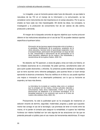 La formación multimedia del profesorado universitario



         Lo innegable, y que al momento parece estar fuera de discusión, es que dada la
naturaleza de las TIC en el manejo de la información y la comunicación, se les
consideran como instrumentos de vital importancia en el campo educativo. Por lo que su
empleo se hace cada vez más impostergable. Allí donde las ideas, los conceptos, la
investigación y la producción de conocimiento han de ser valores de alta estima,
producción y demanda.


         Al margen de la búsqueda concreta de algunos objetivos que muchos procuran
obtener en las instituciones educativas con el uso de las TIC se pueden destacar aportes
específicos al quehacer áulico:


                 Eliminación de las barreras espacio-temporales entre el profesor y
                 el estudiante, flexibilización de la enseñanza, ampliación de la
                 oferta educativa, favorece tanto el aprendizaje cooperativo como
                 el autoaprendizaje, potenciación del aprendizaje a lo largo de toda
                 la vida, interactividad e interconexión de los participantes en la
                 oferta educativa, adaptación de los medios y las necesidades y
                 características de los sujetos (Cabero, 2000: 24).


        No obstante, las TIC aparecen, a veces de golpe y otras con toda una historia, en
los múltiples escenarios de la universidad. No piden permiso, sencillamente están ahí
para quien puede alcanzarlas y utilizarlas. Su presencia puede desdibujar el paradigma
que se tiene asumido como referente pedagógico, para quienes llevan un buen tiempo
ejerciendo la docencia universitaria. Para los neófitos en el oficio su uso puede significar
una mejora e innovación en su desempeño profesional, con lo que su horizonte se
expande y se hace más diverso.


                 La informática ha irrumpido en nuestras vidas como un vendaval
                 que ha arrasado con los modos y formas culturales, laborales y
                 comunicativas hasta ahora tradicionales. Frente a un proceso
                 parsimonioso de adaptación a la innovación tecnológica, en la
                 actualidad asistimos a una revolución que ocurre en el seno de
                 nuestra vida cotidiana (Área, 2004: 24).


        Precisamente, ha sido la publicidad quien se ha encargado de mostrarnos un
seductor encanto de dominio, seguridad, modernidad, progreso y poder que supuesta-
mente trae consigo el uso de la tecnología. Las promesas de tener el mundo entre las
manos, el no perder el contacto para asegurar la rentabilidad, el superar las indómitas
fronteras con relativa facilidad son tan solo algunas de las atracciones con las que se
pretende persuadir al público para el uso masivo de herramientas electrónicas. El mayor



88
 
