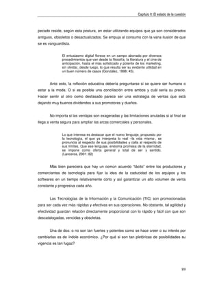 Capítulo II: El estado de la cuestión



pecado reside, según esta postura, en estar utilizando equipos que ya son considerados
antiguos, obsoletos o desactualizados. Se empuja al consumo con la vana ilusión de que
se es vanguardista.


              El entusiasmo digital florece en un campo abonado por diversos
              procedimientos que van desde la filosofía, la literatura y el cine de
              anticipación, hasta el más sofisticado y potente de los marketing,
              sin olvidar, desde luego, lo que resulta ser su evidente utilidad en
              un buen número de casos (González, 1998: 45).


       Ante esto, la reflexión educativa debería preguntarse si se quiere ser humano o
estar a la moda. O si es posible una conciliación entre ambos y cuál sería su precio.
Hacer sentir al otro como desfasado parece ser una estrategia de ventas que está
dejando muy buenos dividendos a sus promotores y dueños.


       No importa si las ventajas son exageradas y las limitaciones anuladas si al final se
llega a venta segura para ampliar las arcas comerciales y personales.


              Lo que interesa es destacar que el nuevo lenguaje, propuesto por
              la tecnología, el que ya interpreta lo real –la vida misma-, se
              pronuncia al respecto de sus posibilidades y calla al respecto de
              sus límites. Que ese lenguaje, enésima promesa de la eternidad,
              se impone como oferta general y total de ser y sentido.
              (Lanceros, 2001: 62)


       Más bien pareciera que hay un común acuerdo “tácito” entre los productores y
comerciantes de tecnología para fijar la idea de la caducidad de los equipos y los
softwares en un tiempo relativamente corto y así garantizar un alto volumen de venta
constante y progresiva cada año.


       Las Tecnologías de la Información y la Comunicación (TIC) son promocionadas
para ser cada vez más rápidas y efectivas en sus operaciones. No obstante, tal agilidad y
efectividad guardan relación directamente proporcional con lo rápido y fácil con que son
descatalogadas, vencidas y obsoletas.


       Una de dos: o no son tan fuertes y potentes como se hace creer o su interés por
cambiarlas es de índole económico. ¿Por qué si son tan pletóricas de posibilidades su
vigencia es tan fugaz?




                                                                                                   89
 