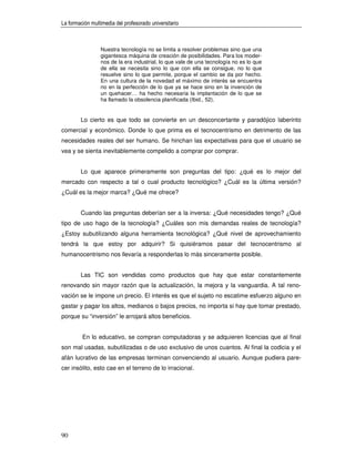 La formación multimedia del profesorado universitario



                 Nuestra tecnología no se limita a resolver problemas sino que una
                 gigantesca máquina de creación de posibilidades. Para los moder-
                 nos de la era industrial, lo que vale de una tecnología no es lo que
                 de ella se necesita sino lo que con ella se consigue, no lo que
                 resuelve sino lo que permite, porque el cambio se da por hecho.
                 En una cultura de la novedad el máximo de interés se encuentra
                 no en la perfección de lo que ya se hace sino en la invención de
                 un quehacer… ha hecho necesaria la implantación de lo que se
                 ha llamado la obsolencia planificada (Ibid., 52).


        Lo cierto es que todo se convierte en un desconcertante y paradójico laberinto
comercial y económico. Donde lo que prima es el tecnocentrismo en detrimento de las
necesidades reales del ser humano. Se hinchan las expectativas para que el usuario se
vea y se sienta inevitablemente compelido a comprar por comprar.


        Lo que aparece primeramente son preguntas del tipo: ¿qué es lo mejor del
mercado con respecto a tal o cual producto tecnológico? ¿Cuál es la última versión?
¿Cuál es la mejor marca? ¿Qué me ofrece?


        Cuando las preguntas deberían ser a la inversa: ¿Qué necesidades tengo? ¿Qué
tipo de uso hago de la tecnología? ¿Cuáles son mis demandas reales de tecnología?
¿Estoy subutilizando alguna herramienta tecnológica? ¿Qué nivel de aprovechamiento
tendrá la que estoy por adquirir? Si quisiéramos pasar del tecnocentrismo al
humanocentrismo nos llevaría a responderlas lo más sinceramente posible.


        Las TIC son vendidas como productos que hay que estar constantemente
renovando sin mayor razón que la actualización, la mejora y la vanguardia. A tal reno-
vación se le impone un precio. El interés es que el sujeto no escatime esfuerzo alguno en
gastar y pagar los altos, medianos o bajos precios, no importa si hay que tomar prestado,
porque su “inversión” le arrojará altos beneficios.


         En lo educativo, se compran computadoras y se adquieren licencias que al final
son mal usadas, subutilizadas o de uso exclusivo de unos cuantos. Al final la codicia y el
afán lucrativo de las empresas terminan convenciendo al usuario. Aunque pudiera pare-
cer insólito, esto cae en el terreno de lo irracional.




90
 